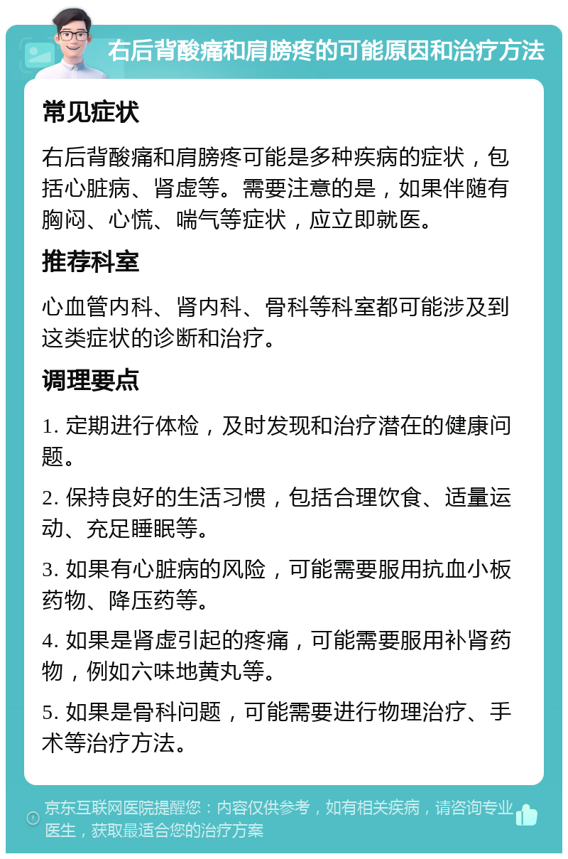 右后背酸痛和肩膀疼的可能原因和治疗方法 常见症状 右后背酸痛和肩膀疼可能是多种疾病的症状，包括心脏病、肾虚等。需要注意的是，如果伴随有胸闷、心慌、喘气等症状，应立即就医。 推荐科室 心血管内科、肾内科、骨科等科室都可能涉及到这类症状的诊断和治疗。 调理要点 1. 定期进行体检，及时发现和治疗潜在的健康问题。 2. 保持良好的生活习惯，包括合理饮食、适量运动、充足睡眠等。 3. 如果有心脏病的风险，可能需要服用抗血小板药物、降压药等。 4. 如果是肾虚引起的疼痛，可能需要服用补肾药物，例如六味地黄丸等。 5. 如果是骨科问题，可能需要进行物理治疗、手术等治疗方法。