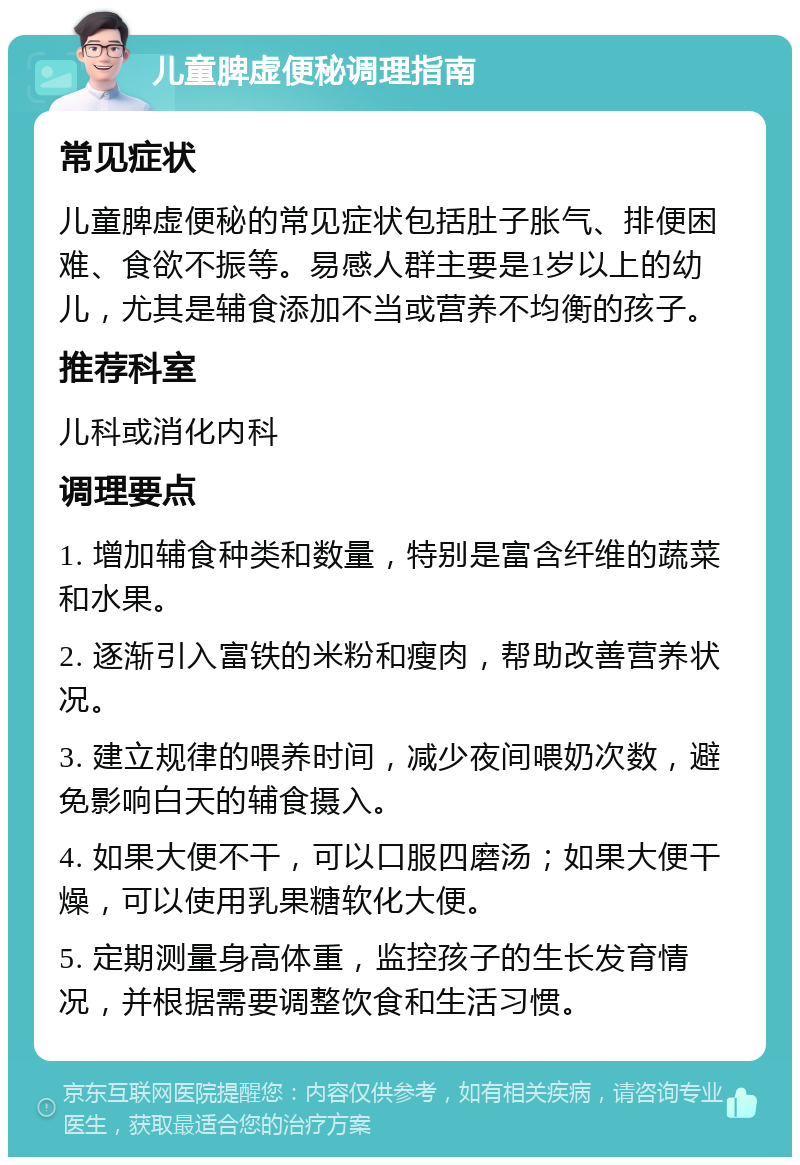 儿童脾虚便秘调理指南 常见症状 儿童脾虚便秘的常见症状包括肚子胀气、排便困难、食欲不振等。易感人群主要是1岁以上的幼儿，尤其是辅食添加不当或营养不均衡的孩子。 推荐科室 儿科或消化内科 调理要点 1. 增加辅食种类和数量，特别是富含纤维的蔬菜和水果。 2. 逐渐引入富铁的米粉和瘦肉，帮助改善营养状况。 3. 建立规律的喂养时间，减少夜间喂奶次数，避免影响白天的辅食摄入。 4. 如果大便不干，可以口服四磨汤；如果大便干燥，可以使用乳果糖软化大便。 5. 定期测量身高体重，监控孩子的生长发育情况，并根据需要调整饮食和生活习惯。