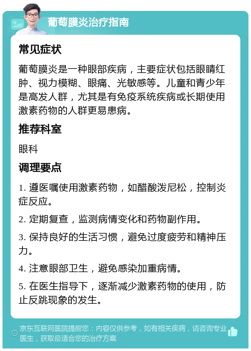 葡萄膜炎治疗指南 常见症状 葡萄膜炎是一种眼部疾病，主要症状包括眼睛红肿、视力模糊、眼痛、光敏感等。儿童和青少年是高发人群，尤其是有免疫系统疾病或长期使用激素药物的人群更易患病。 推荐科室 眼科 调理要点 1. 遵医嘱使用激素药物，如醋酸泼尼松，控制炎症反应。 2. 定期复查，监测病情变化和药物副作用。 3. 保持良好的生活习惯，避免过度疲劳和精神压力。 4. 注意眼部卫生，避免感染加重病情。 5. 在医生指导下，逐渐减少激素药物的使用，防止反跳现象的发生。