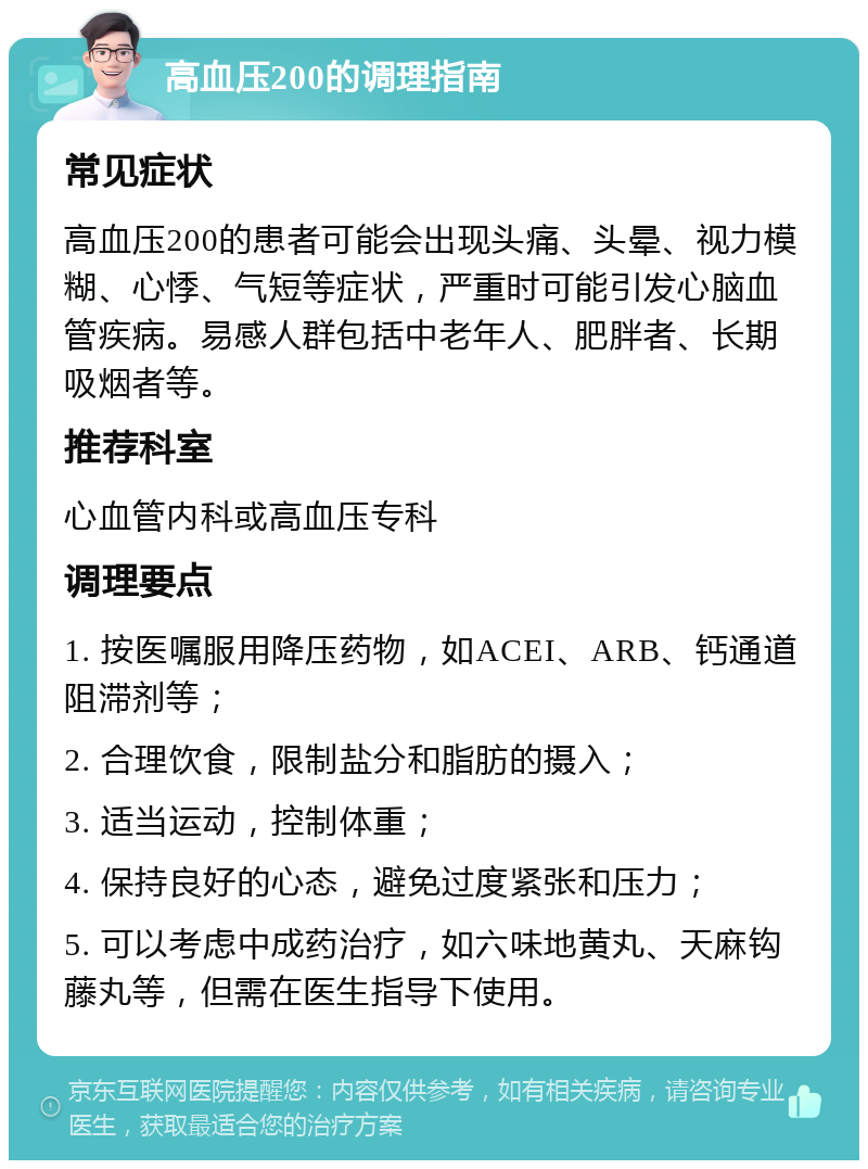 高血压200的调理指南 常见症状 高血压200的患者可能会出现头痛、头晕、视力模糊、心悸、气短等症状，严重时可能引发心脑血管疾病。易感人群包括中老年人、肥胖者、长期吸烟者等。 推荐科室 心血管内科或高血压专科 调理要点 1. 按医嘱服用降压药物，如ACEI、ARB、钙通道阻滞剂等； 2. 合理饮食，限制盐分和脂肪的摄入； 3. 适当运动，控制体重； 4. 保持良好的心态，避免过度紧张和压力； 5. 可以考虑中成药治疗，如六味地黄丸、天麻钩藤丸等，但需在医生指导下使用。