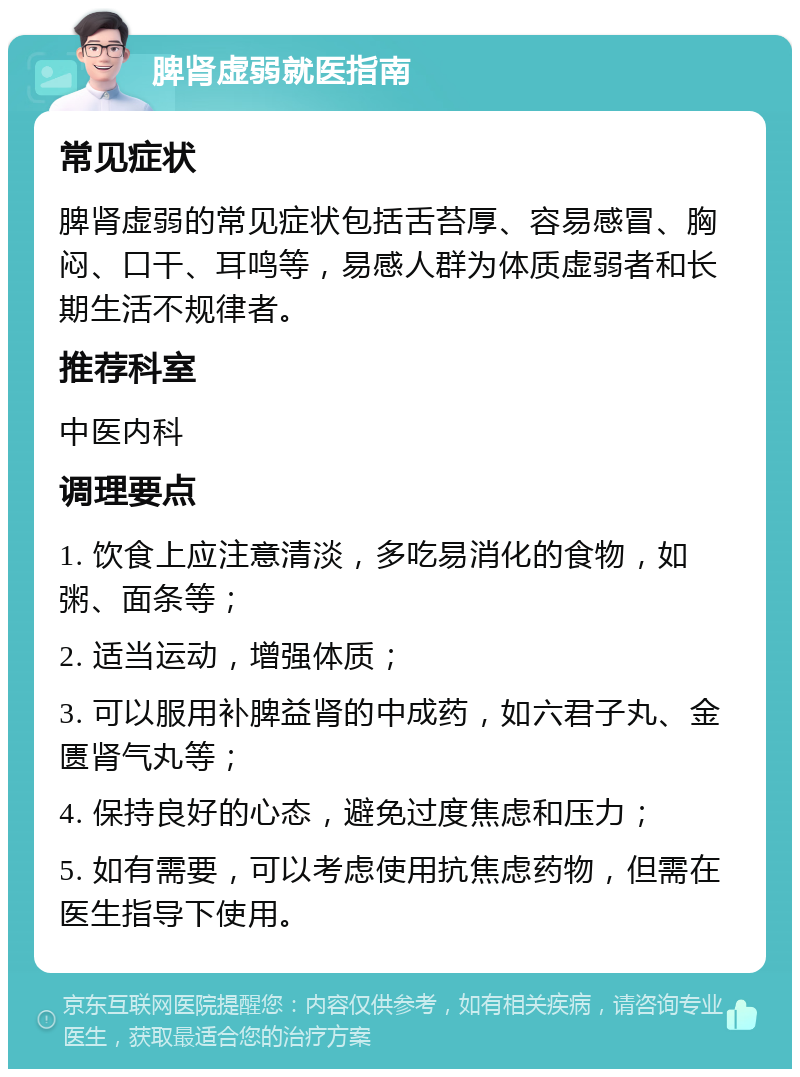 脾肾虚弱就医指南 常见症状 脾肾虚弱的常见症状包括舌苔厚、容易感冒、胸闷、口干、耳鸣等，易感人群为体质虚弱者和长期生活不规律者。 推荐科室 中医内科 调理要点 1. 饮食上应注意清淡，多吃易消化的食物，如粥、面条等； 2. 适当运动，增强体质； 3. 可以服用补脾益肾的中成药，如六君子丸、金匮肾气丸等； 4. 保持良好的心态，避免过度焦虑和压力； 5. 如有需要，可以考虑使用抗焦虑药物，但需在医生指导下使用。