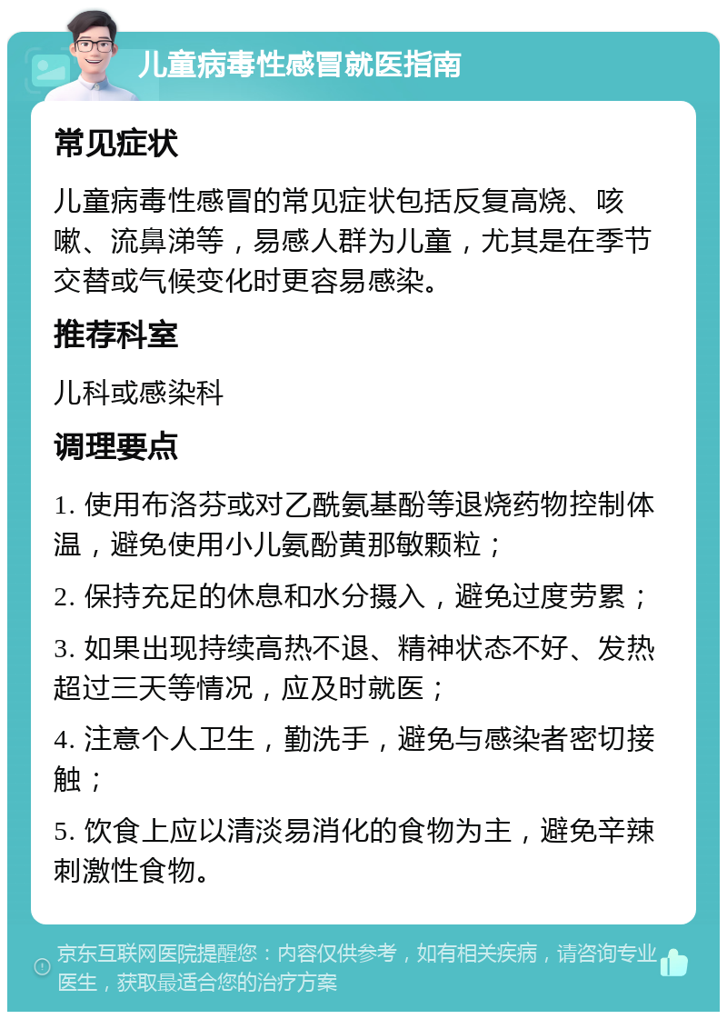 儿童病毒性感冒就医指南 常见症状 儿童病毒性感冒的常见症状包括反复高烧、咳嗽、流鼻涕等，易感人群为儿童，尤其是在季节交替或气候变化时更容易感染。 推荐科室 儿科或感染科 调理要点 1. 使用布洛芬或对乙酰氨基酚等退烧药物控制体温，避免使用小儿氨酚黄那敏颗粒； 2. 保持充足的休息和水分摄入，避免过度劳累； 3. 如果出现持续高热不退、精神状态不好、发热超过三天等情况，应及时就医； 4. 注意个人卫生，勤洗手，避免与感染者密切接触； 5. 饮食上应以清淡易消化的食物为主，避免辛辣刺激性食物。