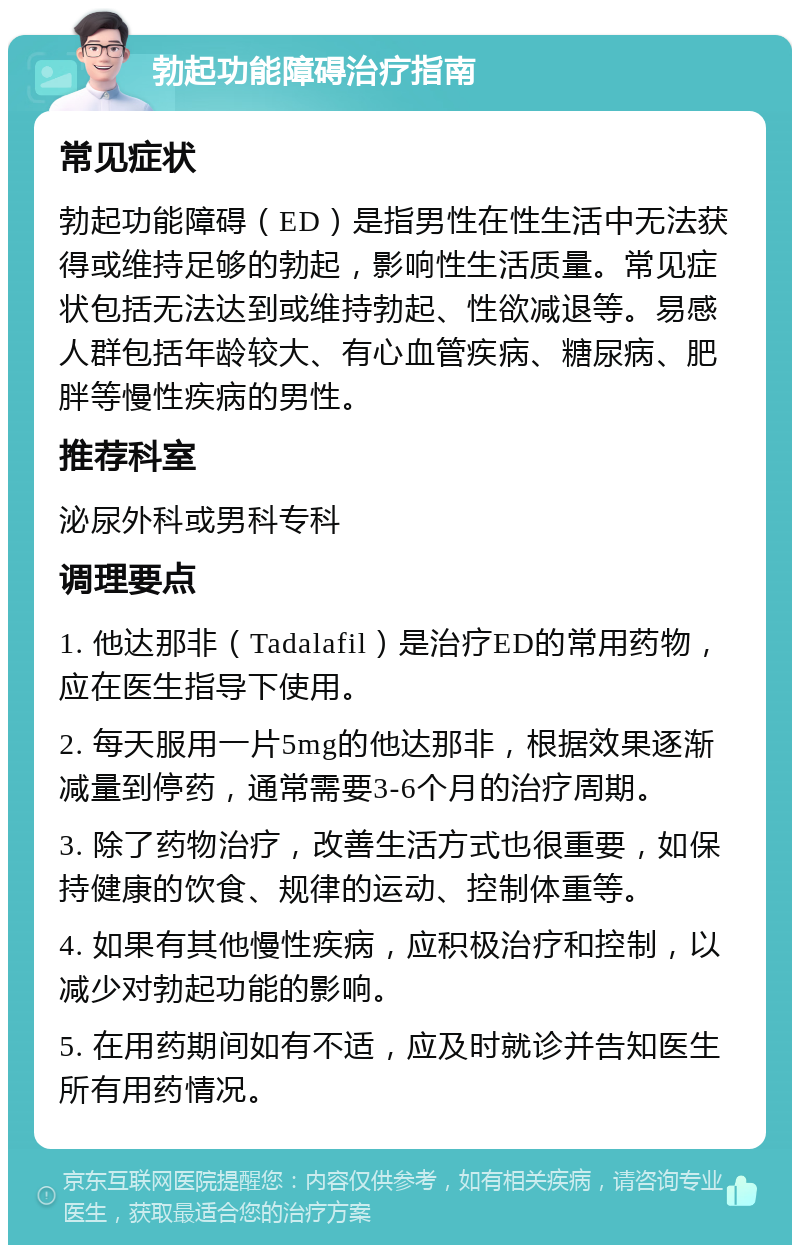 勃起功能障碍治疗指南 常见症状 勃起功能障碍（ED）是指男性在性生活中无法获得或维持足够的勃起，影响性生活质量。常见症状包括无法达到或维持勃起、性欲减退等。易感人群包括年龄较大、有心血管疾病、糖尿病、肥胖等慢性疾病的男性。 推荐科室 泌尿外科或男科专科 调理要点 1. 他达那非（Tadalafil）是治疗ED的常用药物，应在医生指导下使用。 2. 每天服用一片5mg的他达那非，根据效果逐渐减量到停药，通常需要3-6个月的治疗周期。 3. 除了药物治疗，改善生活方式也很重要，如保持健康的饮食、规律的运动、控制体重等。 4. 如果有其他慢性疾病，应积极治疗和控制，以减少对勃起功能的影响。 5. 在用药期间如有不适，应及时就诊并告知医生所有用药情况。