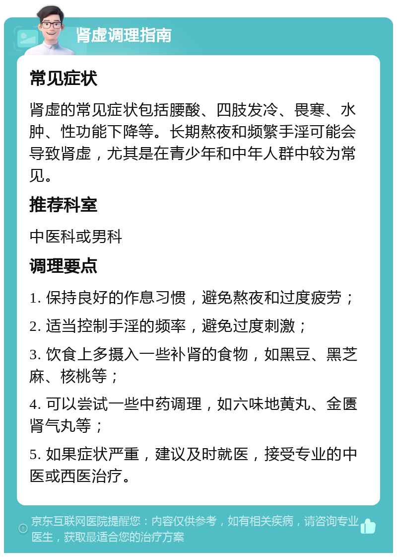 肾虚调理指南 常见症状 肾虚的常见症状包括腰酸、四肢发冷、畏寒、水肿、性功能下降等。长期熬夜和频繁手淫可能会导致肾虚，尤其是在青少年和中年人群中较为常见。 推荐科室 中医科或男科 调理要点 1. 保持良好的作息习惯，避免熬夜和过度疲劳； 2. 适当控制手淫的频率，避免过度刺激； 3. 饮食上多摄入一些补肾的食物，如黑豆、黑芝麻、核桃等； 4. 可以尝试一些中药调理，如六味地黄丸、金匮肾气丸等； 5. 如果症状严重，建议及时就医，接受专业的中医或西医治疗。