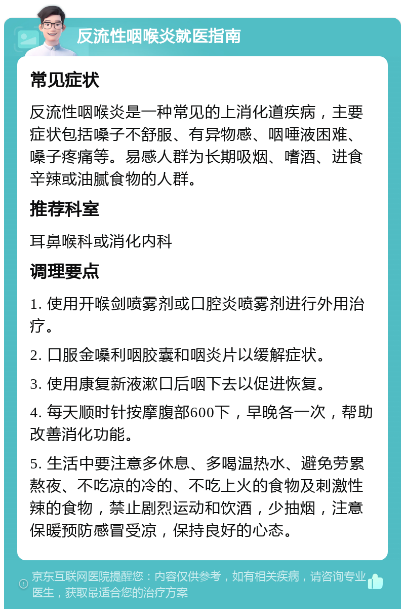 反流性咽喉炎就医指南 常见症状 反流性咽喉炎是一种常见的上消化道疾病，主要症状包括嗓子不舒服、有异物感、咽唾液困难、嗓子疼痛等。易感人群为长期吸烟、嗜酒、进食辛辣或油腻食物的人群。 推荐科室 耳鼻喉科或消化内科 调理要点 1. 使用开喉剑喷雾剂或口腔炎喷雾剂进行外用治疗。 2. 口服金嗓利咽胶囊和咽炎片以缓解症状。 3. 使用康复新液漱口后咽下去以促进恢复。 4. 每天顺时针按摩腹部600下，早晚各一次，帮助改善消化功能。 5. 生活中要注意多休息、多喝温热水、避免劳累熬夜、不吃凉的冷的、不吃上火的食物及刺激性辣的食物，禁止剧烈运动和饮酒，少抽烟，注意保暖预防感冒受凉，保持良好的心态。