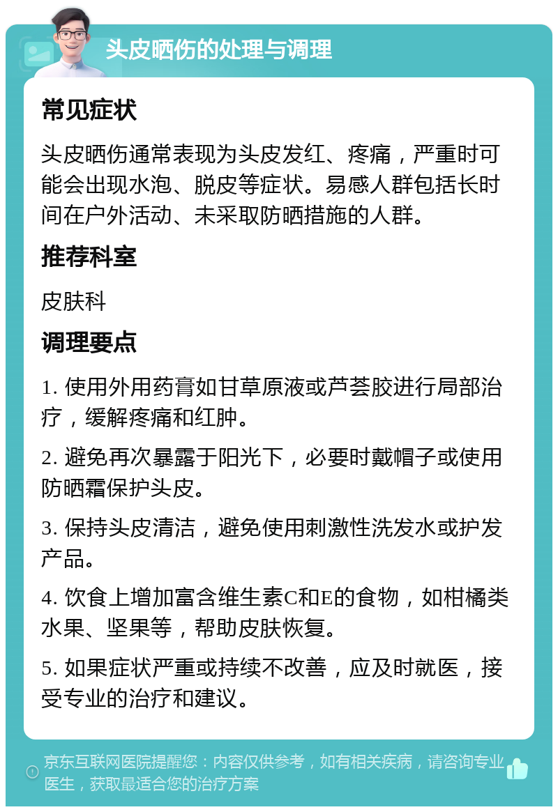 头皮晒伤的处理与调理 常见症状 头皮晒伤通常表现为头皮发红、疼痛，严重时可能会出现水泡、脱皮等症状。易感人群包括长时间在户外活动、未采取防晒措施的人群。 推荐科室 皮肤科 调理要点 1. 使用外用药膏如甘草原液或芦荟胶进行局部治疗，缓解疼痛和红肿。 2. 避免再次暴露于阳光下，必要时戴帽子或使用防晒霜保护头皮。 3. 保持头皮清洁，避免使用刺激性洗发水或护发产品。 4. 饮食上增加富含维生素C和E的食物，如柑橘类水果、坚果等，帮助皮肤恢复。 5. 如果症状严重或持续不改善，应及时就医，接受专业的治疗和建议。