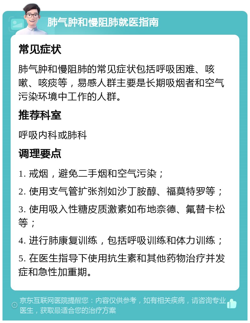 肺气肿和慢阻肺就医指南 常见症状 肺气肿和慢阻肺的常见症状包括呼吸困难、咳嗽、咳痰等，易感人群主要是长期吸烟者和空气污染环境中工作的人群。 推荐科室 呼吸内科或肺科 调理要点 1. 戒烟，避免二手烟和空气污染； 2. 使用支气管扩张剂如沙丁胺醇、福莫特罗等； 3. 使用吸入性糖皮质激素如布地奈德、氟替卡松等； 4. 进行肺康复训练，包括呼吸训练和体力训练； 5. 在医生指导下使用抗生素和其他药物治疗并发症和急性加重期。