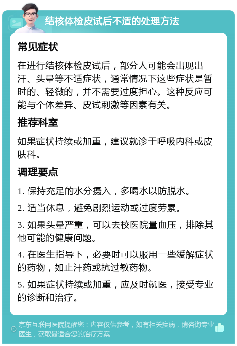 结核体检皮试后不适的处理方法 常见症状 在进行结核体检皮试后，部分人可能会出现出汗、头晕等不适症状，通常情况下这些症状是暂时的、轻微的，并不需要过度担心。这种反应可能与个体差异、皮试刺激等因素有关。 推荐科室 如果症状持续或加重，建议就诊于呼吸内科或皮肤科。 调理要点 1. 保持充足的水分摄入，多喝水以防脱水。 2. 适当休息，避免剧烈运动或过度劳累。 3. 如果头晕严重，可以去校医院量血压，排除其他可能的健康问题。 4. 在医生指导下，必要时可以服用一些缓解症状的药物，如止汗药或抗过敏药物。 5. 如果症状持续或加重，应及时就医，接受专业的诊断和治疗。