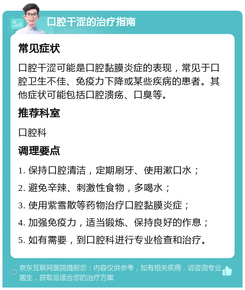 口腔干涩的治疗指南 常见症状 口腔干涩可能是口腔黏膜炎症的表现，常见于口腔卫生不佳、免疫力下降或某些疾病的患者。其他症状可能包括口腔溃疡、口臭等。 推荐科室 口腔科 调理要点 1. 保持口腔清洁，定期刷牙、使用漱口水； 2. 避免辛辣、刺激性食物，多喝水； 3. 使用紫雪散等药物治疗口腔黏膜炎症； 4. 加强免疫力，适当锻炼、保持良好的作息； 5. 如有需要，到口腔科进行专业检查和治疗。