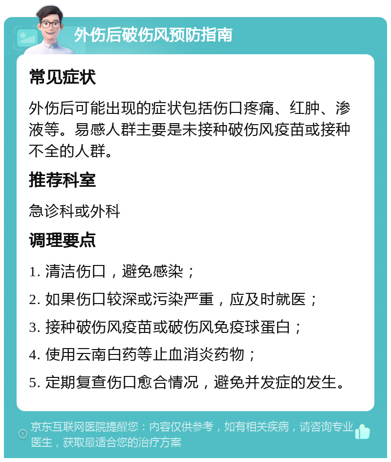 外伤后破伤风预防指南 常见症状 外伤后可能出现的症状包括伤口疼痛、红肿、渗液等。易感人群主要是未接种破伤风疫苗或接种不全的人群。 推荐科室 急诊科或外科 调理要点 1. 清洁伤口，避免感染； 2. 如果伤口较深或污染严重，应及时就医； 3. 接种破伤风疫苗或破伤风免疫球蛋白； 4. 使用云南白药等止血消炎药物； 5. 定期复查伤口愈合情况，避免并发症的发生。