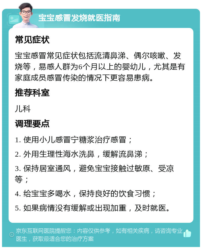 宝宝感冒发烧就医指南 常见症状 宝宝感冒常见症状包括流清鼻涕、偶尔咳嗽、发烧等，易感人群为6个月以上的婴幼儿，尤其是有家庭成员感冒传染的情况下更容易患病。 推荐科室 儿科 调理要点 1. 使用小儿感冒宁糖浆治疗感冒； 2. 外用生理性海水洗鼻，缓解流鼻涕； 3. 保持居室通风，避免宝宝接触过敏原、受凉等； 4. 给宝宝多喝水，保持良好的饮食习惯； 5. 如果病情没有缓解或出现加重，及时就医。