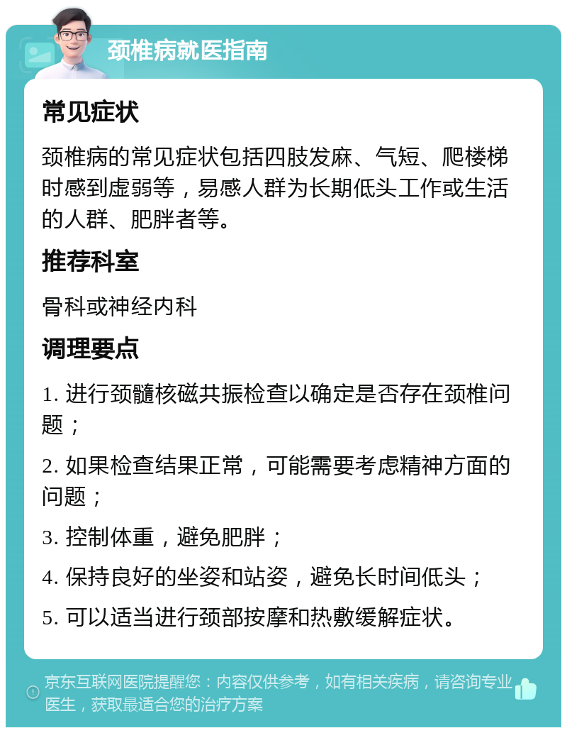 颈椎病就医指南 常见症状 颈椎病的常见症状包括四肢发麻、气短、爬楼梯时感到虚弱等，易感人群为长期低头工作或生活的人群、肥胖者等。 推荐科室 骨科或神经内科 调理要点 1. 进行颈髓核磁共振检查以确定是否存在颈椎问题； 2. 如果检查结果正常，可能需要考虑精神方面的问题； 3. 控制体重，避免肥胖； 4. 保持良好的坐姿和站姿，避免长时间低头； 5. 可以适当进行颈部按摩和热敷缓解症状。