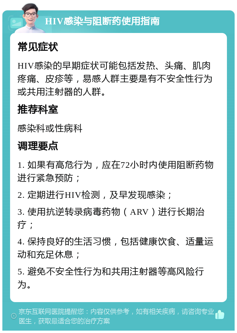 HIV感染与阻断药使用指南 常见症状 HIV感染的早期症状可能包括发热、头痛、肌肉疼痛、皮疹等，易感人群主要是有不安全性行为或共用注射器的人群。 推荐科室 感染科或性病科 调理要点 1. 如果有高危行为，应在72小时内使用阻断药物进行紧急预防； 2. 定期进行HIV检测，及早发现感染； 3. 使用抗逆转录病毒药物（ARV）进行长期治疗； 4. 保持良好的生活习惯，包括健康饮食、适量运动和充足休息； 5. 避免不安全性行为和共用注射器等高风险行为。