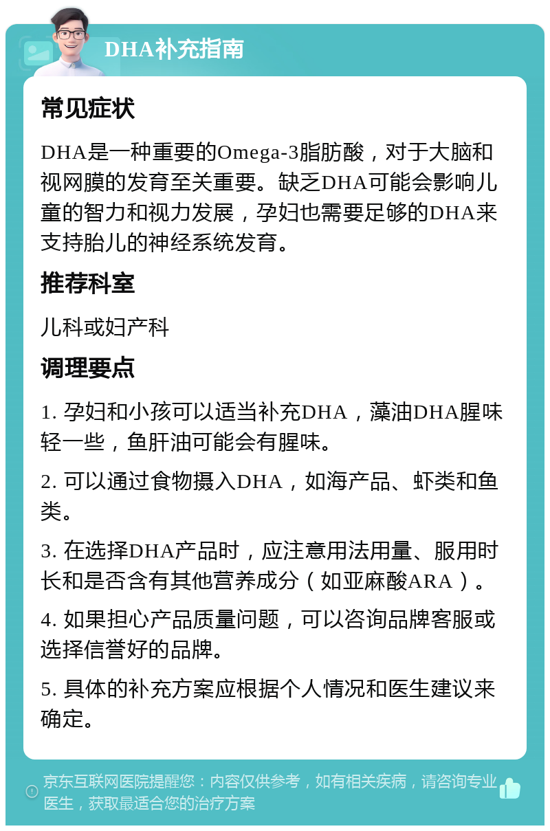 DHA补充指南 常见症状 DHA是一种重要的Omega-3脂肪酸，对于大脑和视网膜的发育至关重要。缺乏DHA可能会影响儿童的智力和视力发展，孕妇也需要足够的DHA来支持胎儿的神经系统发育。 推荐科室 儿科或妇产科 调理要点 1. 孕妇和小孩可以适当补充DHA，藻油DHA腥味轻一些，鱼肝油可能会有腥味。 2. 可以通过食物摄入DHA，如海产品、虾类和鱼类。 3. 在选择DHA产品时，应注意用法用量、服用时长和是否含有其他营养成分（如亚麻酸ARA）。 4. 如果担心产品质量问题，可以咨询品牌客服或选择信誉好的品牌。 5. 具体的补充方案应根据个人情况和医生建议来确定。