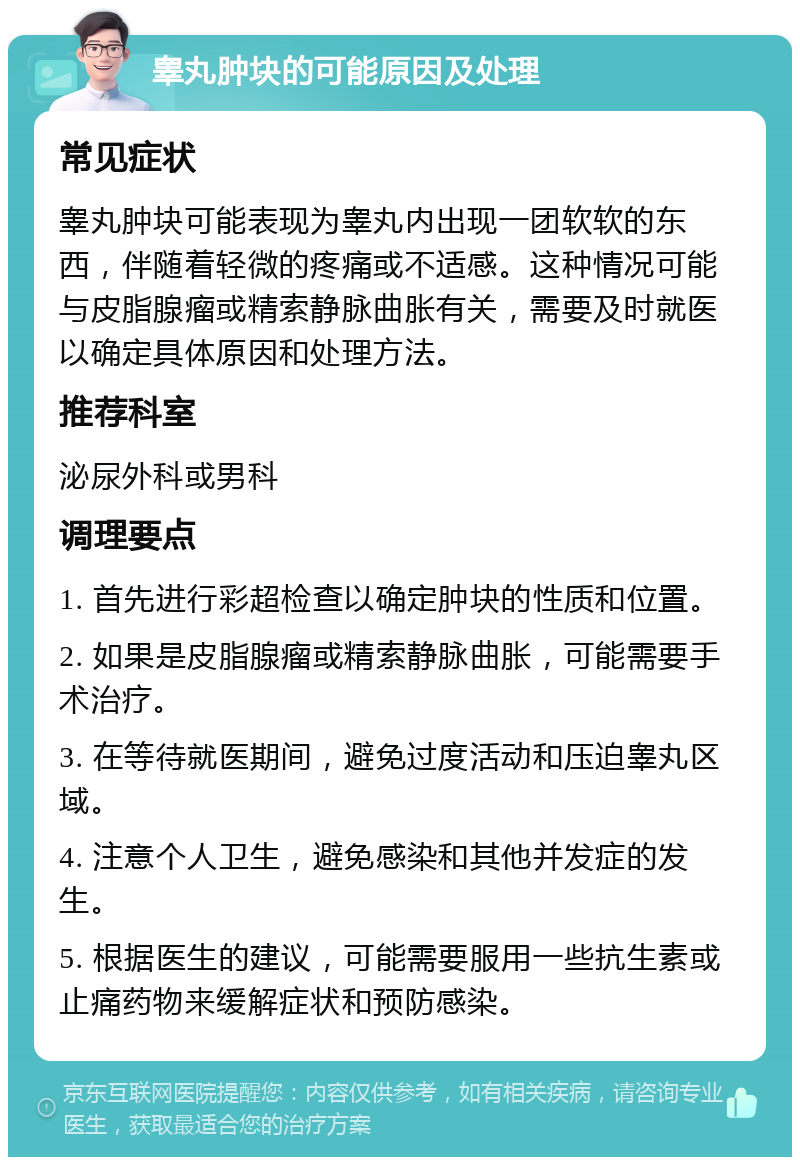 睾丸肿块的可能原因及处理 常见症状 睾丸肿块可能表现为睾丸内出现一团软软的东西，伴随着轻微的疼痛或不适感。这种情况可能与皮脂腺瘤或精索静脉曲胀有关，需要及时就医以确定具体原因和处理方法。 推荐科室 泌尿外科或男科 调理要点 1. 首先进行彩超检查以确定肿块的性质和位置。 2. 如果是皮脂腺瘤或精索静脉曲胀，可能需要手术治疗。 3. 在等待就医期间，避免过度活动和压迫睾丸区域。 4. 注意个人卫生，避免感染和其他并发症的发生。 5. 根据医生的建议，可能需要服用一些抗生素或止痛药物来缓解症状和预防感染。