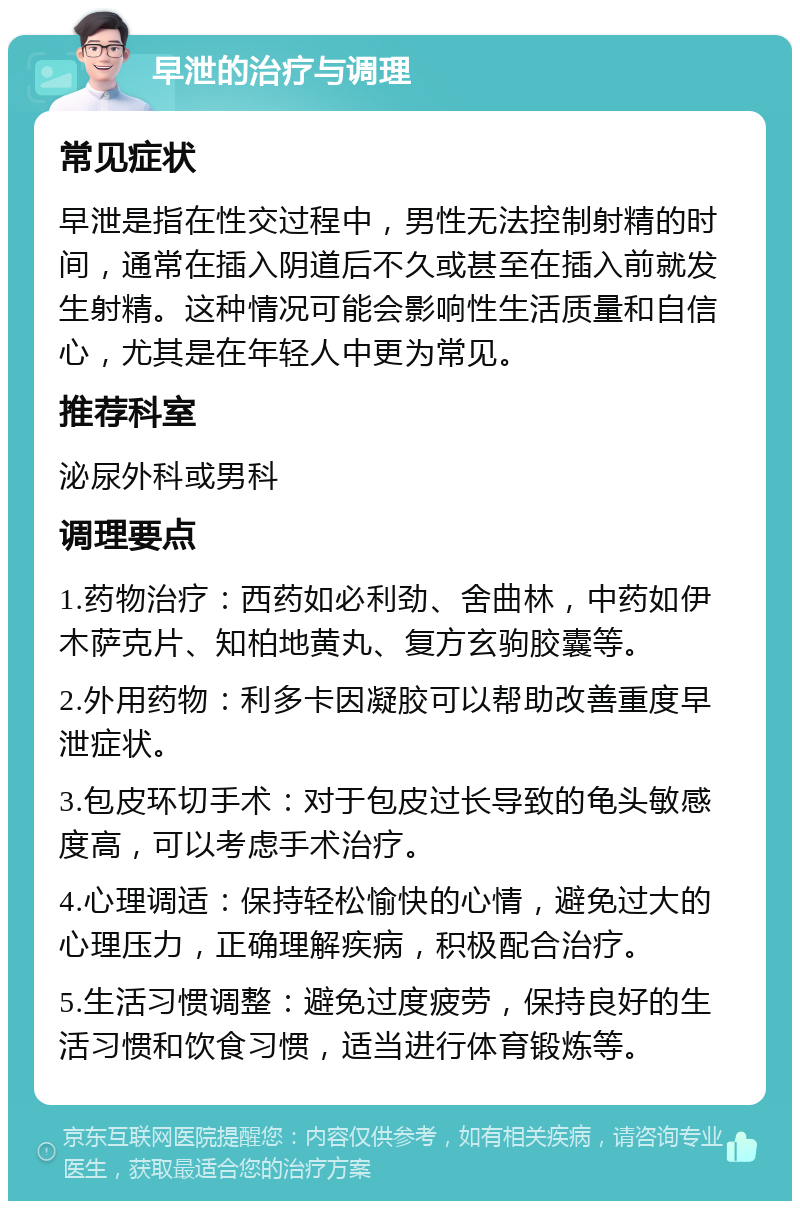 早泄的治疗与调理 常见症状 早泄是指在性交过程中，男性无法控制射精的时间，通常在插入阴道后不久或甚至在插入前就发生射精。这种情况可能会影响性生活质量和自信心，尤其是在年轻人中更为常见。 推荐科室 泌尿外科或男科 调理要点 1.药物治疗：西药如必利劲、舍曲林，中药如伊木萨克片、知柏地黄丸、复方玄驹胶囊等。 2.外用药物：利多卡因凝胶可以帮助改善重度早泄症状。 3.包皮环切手术：对于包皮过长导致的龟头敏感度高，可以考虑手术治疗。 4.心理调适：保持轻松愉快的心情，避免过大的心理压力，正确理解疾病，积极配合治疗。 5.生活习惯调整：避免过度疲劳，保持良好的生活习惯和饮食习惯，适当进行体育锻炼等。