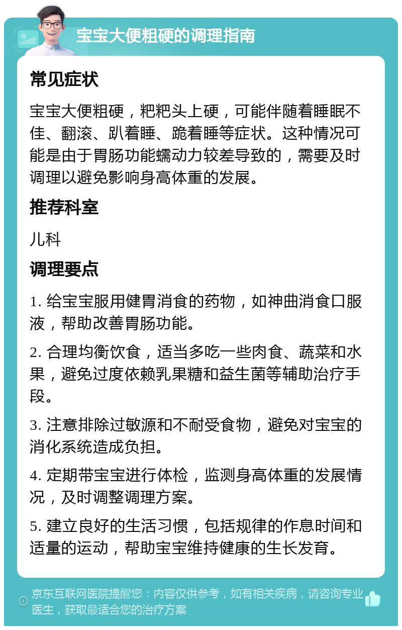 宝宝大便粗硬的调理指南 常见症状 宝宝大便粗硬，粑粑头上硬，可能伴随着睡眠不佳、翻滚、趴着睡、跪着睡等症状。这种情况可能是由于胃肠功能蠕动力较差导致的，需要及时调理以避免影响身高体重的发展。 推荐科室 儿科 调理要点 1. 给宝宝服用健胃消食的药物，如神曲消食口服液，帮助改善胃肠功能。 2. 合理均衡饮食，适当多吃一些肉食、蔬菜和水果，避免过度依赖乳果糖和益生菌等辅助治疗手段。 3. 注意排除过敏源和不耐受食物，避免对宝宝的消化系统造成负担。 4. 定期带宝宝进行体检，监测身高体重的发展情况，及时调整调理方案。 5. 建立良好的生活习惯，包括规律的作息时间和适量的运动，帮助宝宝维持健康的生长发育。