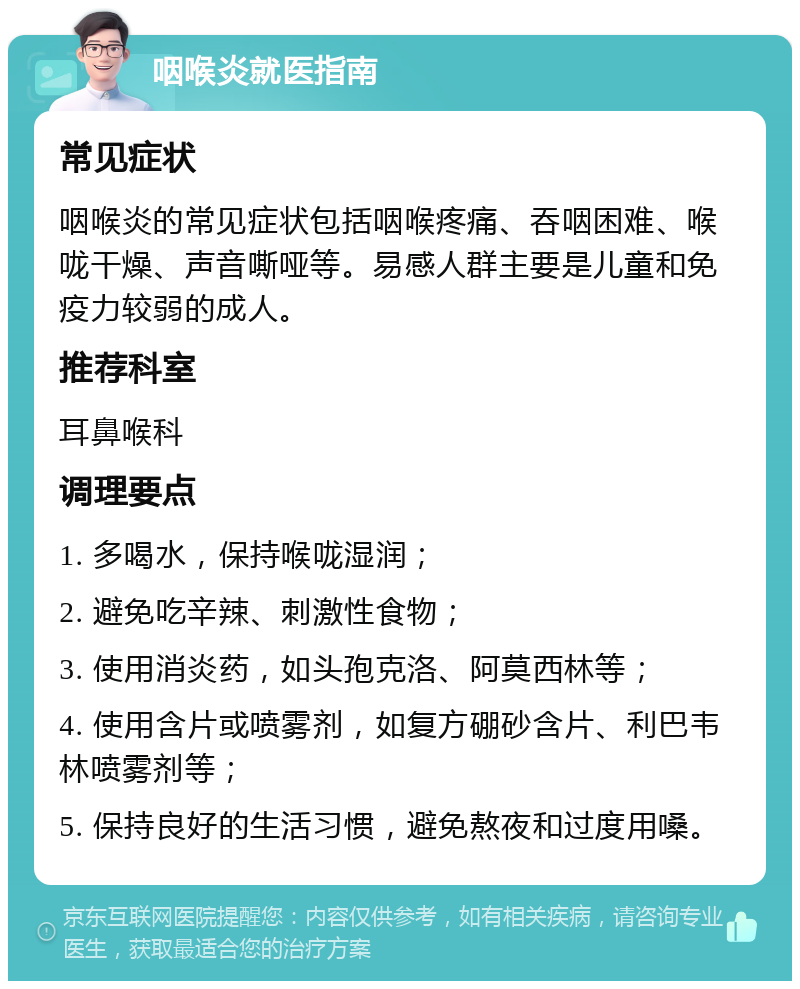 咽喉炎就医指南 常见症状 咽喉炎的常见症状包括咽喉疼痛、吞咽困难、喉咙干燥、声音嘶哑等。易感人群主要是儿童和免疫力较弱的成人。 推荐科室 耳鼻喉科 调理要点 1. 多喝水，保持喉咙湿润； 2. 避免吃辛辣、刺激性食物； 3. 使用消炎药，如头孢克洛、阿莫西林等； 4. 使用含片或喷雾剂，如复方硼砂含片、利巴韦林喷雾剂等； 5. 保持良好的生活习惯，避免熬夜和过度用嗓。