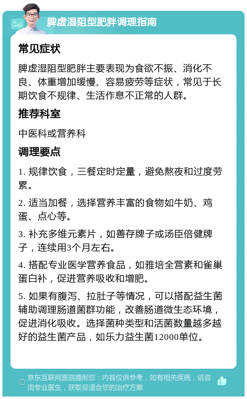 脾虚湿阻型肥胖调理指南 常见症状 脾虚湿阻型肥胖主要表现为食欲不振、消化不良、体重增加缓慢、容易疲劳等症状，常见于长期饮食不规律、生活作息不正常的人群。 推荐科室 中医科或营养科 调理要点 1. 规律饮食，三餐定时定量，避免熬夜和过度劳累。 2. 适当加餐，选择营养丰富的食物如牛奶、鸡蛋、点心等。 3. 补充多维元素片，如善存牌子或汤臣倍健牌子，连续用3个月左右。 4. 搭配专业医学营养食品，如雅培全营素和雀巢蛋白补，促进营养吸收和增肥。 5. 如果有腹泻、拉肚子等情况，可以搭配益生菌辅助调理肠道菌群功能，改善肠道微生态环境，促进消化吸收。选择菌种类型和活菌数量越多越好的益生菌产品，如乐力益生菌12000单位。