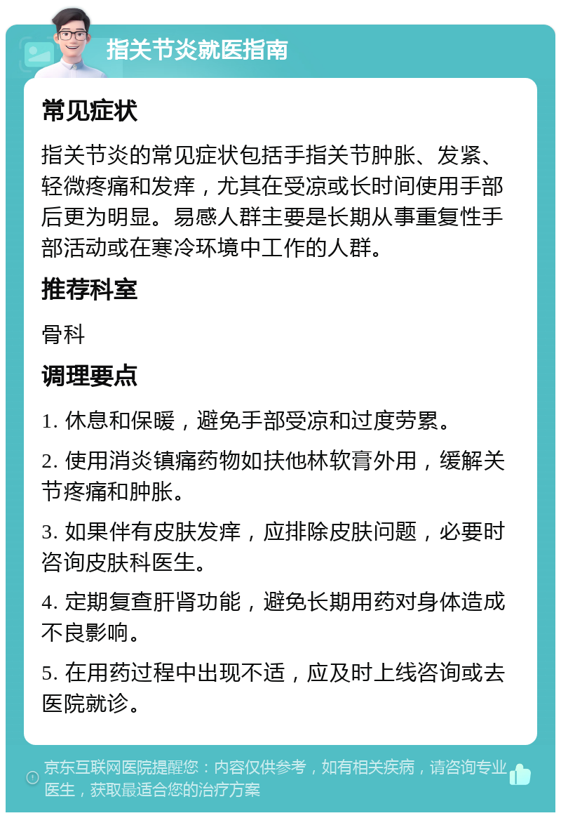 指关节炎就医指南 常见症状 指关节炎的常见症状包括手指关节肿胀、发紧、轻微疼痛和发痒，尤其在受凉或长时间使用手部后更为明显。易感人群主要是长期从事重复性手部活动或在寒冷环境中工作的人群。 推荐科室 骨科 调理要点 1. 休息和保暖，避免手部受凉和过度劳累。 2. 使用消炎镇痛药物如扶他林软膏外用，缓解关节疼痛和肿胀。 3. 如果伴有皮肤发痒，应排除皮肤问题，必要时咨询皮肤科医生。 4. 定期复查肝肾功能，避免长期用药对身体造成不良影响。 5. 在用药过程中出现不适，应及时上线咨询或去医院就诊。