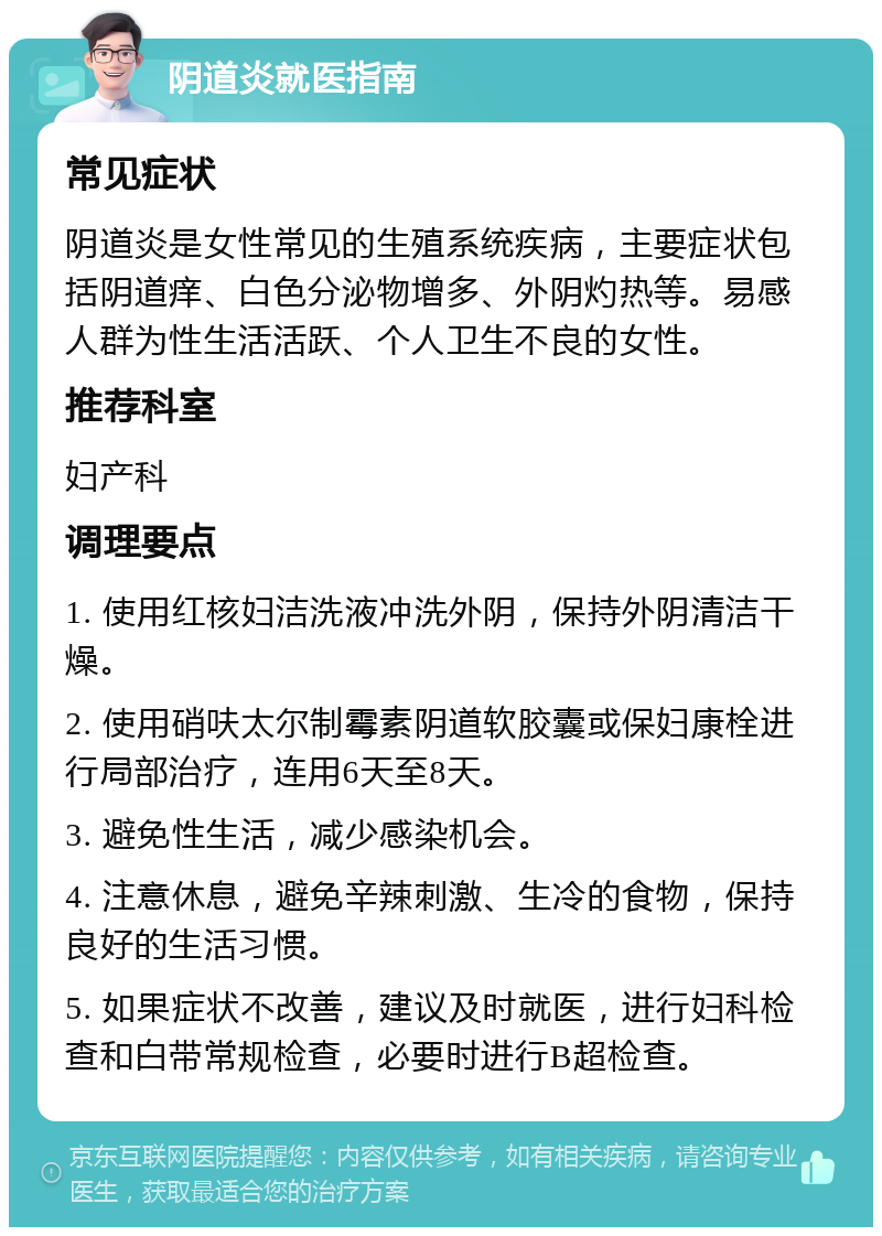 阴道炎就医指南 常见症状 阴道炎是女性常见的生殖系统疾病，主要症状包括阴道痒、白色分泌物增多、外阴灼热等。易感人群为性生活活跃、个人卫生不良的女性。 推荐科室 妇产科 调理要点 1. 使用红核妇洁洗液冲洗外阴，保持外阴清洁干燥。 2. 使用硝呋太尔制霉素阴道软胶囊或保妇康栓进行局部治疗，连用6天至8天。 3. 避免性生活，减少感染机会。 4. 注意休息，避免辛辣刺激、生冷的食物，保持良好的生活习惯。 5. 如果症状不改善，建议及时就医，进行妇科检查和白带常规检查，必要时进行B超检查。