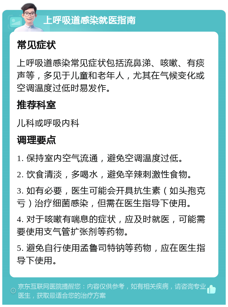 上呼吸道感染就医指南 常见症状 上呼吸道感染常见症状包括流鼻涕、咳嗽、有痰声等，多见于儿童和老年人，尤其在气候变化或空调温度过低时易发作。 推荐科室 儿科或呼吸内科 调理要点 1. 保持室内空气流通，避免空调温度过低。 2. 饮食清淡，多喝水，避免辛辣刺激性食物。 3. 如有必要，医生可能会开具抗生素（如头孢克亏）治疗细菌感染，但需在医生指导下使用。 4. 对于咳嗽有喘息的症状，应及时就医，可能需要使用支气管扩张剂等药物。 5. 避免自行使用孟鲁司特钠等药物，应在医生指导下使用。