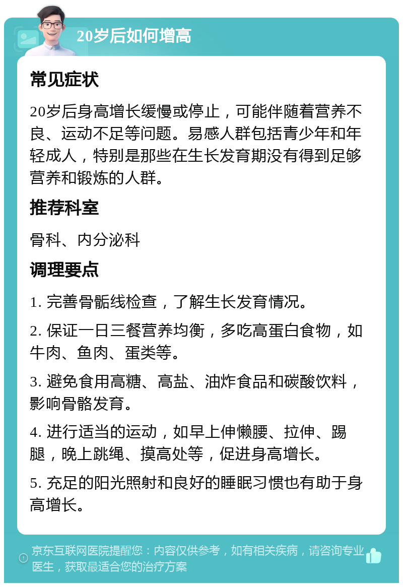 20岁后如何增高 常见症状 20岁后身高增长缓慢或停止，可能伴随着营养不良、运动不足等问题。易感人群包括青少年和年轻成人，特别是那些在生长发育期没有得到足够营养和锻炼的人群。 推荐科室 骨科、内分泌科 调理要点 1. 完善骨骺线检查，了解生长发育情况。 2. 保证一日三餐营养均衡，多吃高蛋白食物，如牛肉、鱼肉、蛋类等。 3. 避免食用高糖、高盐、油炸食品和碳酸饮料，影响骨骼发育。 4. 进行适当的运动，如早上伸懒腰、拉伸、踢腿，晚上跳绳、摸高处等，促进身高增长。 5. 充足的阳光照射和良好的睡眠习惯也有助于身高增长。