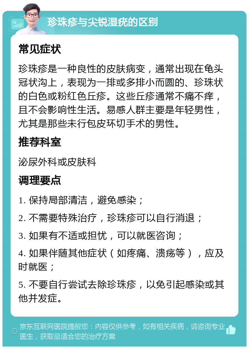 珍珠疹与尖锐湿疣的区别 常见症状 珍珠疹是一种良性的皮肤病变，通常出现在龟头冠状沟上，表现为一排或多排小而圆的、珍珠状的白色或粉红色丘疹。这些丘疹通常不痛不痒，且不会影响性生活。易感人群主要是年轻男性，尤其是那些未行包皮环切手术的男性。 推荐科室 泌尿外科或皮肤科 调理要点 1. 保持局部清洁，避免感染； 2. 不需要特殊治疗，珍珠疹可以自行消退； 3. 如果有不适或担忧，可以就医咨询； 4. 如果伴随其他症状（如疼痛、溃疡等），应及时就医； 5. 不要自行尝试去除珍珠疹，以免引起感染或其他并发症。