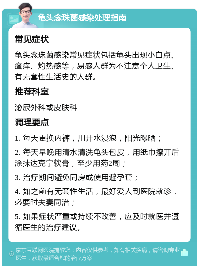 龟头念珠菌感染处理指南 常见症状 龟头念珠菌感染常见症状包括龟头出现小白点、瘙痒、灼热感等，易感人群为不注意个人卫生、有无套性生活史的人群。 推荐科室 泌尿外科或皮肤科 调理要点 1. 每天更换内裤，用开水浸泡，阳光曝晒； 2. 每天早晚用清水清洗龟头包皮，用纸巾擦开后涂抹达克宁软膏，至少用药2周； 3. 治疗期间避免同房或使用避孕套； 4. 如之前有无套性生活，最好爱人到医院就诊，必要时夫妻同治； 5. 如果症状严重或持续不改善，应及时就医并遵循医生的治疗建议。