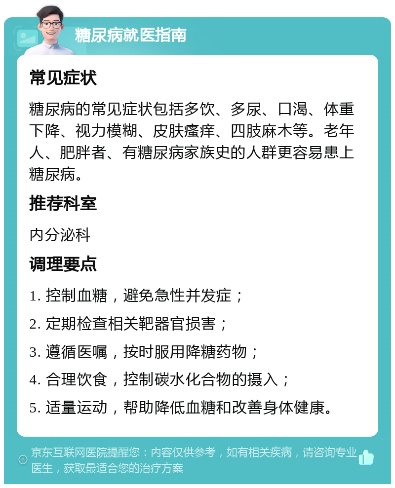 糖尿病就医指南 常见症状 糖尿病的常见症状包括多饮、多尿、口渴、体重下降、视力模糊、皮肤瘙痒、四肢麻木等。老年人、肥胖者、有糖尿病家族史的人群更容易患上糖尿病。 推荐科室 内分泌科 调理要点 1. 控制血糖，避免急性并发症； 2. 定期检查相关靶器官损害； 3. 遵循医嘱，按时服用降糖药物； 4. 合理饮食，控制碳水化合物的摄入； 5. 适量运动，帮助降低血糖和改善身体健康。