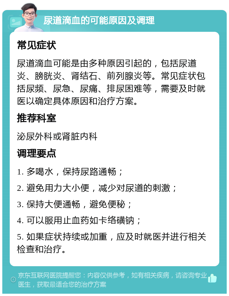 尿道滴血的可能原因及调理 常见症状 尿道滴血可能是由多种原因引起的，包括尿道炎、膀胱炎、肾结石、前列腺炎等。常见症状包括尿频、尿急、尿痛、排尿困难等，需要及时就医以确定具体原因和治疗方案。 推荐科室 泌尿外科或肾脏内科 调理要点 1. 多喝水，保持尿路通畅； 2. 避免用力大小便，减少对尿道的刺激； 3. 保持大便通畅，避免便秘； 4. 可以服用止血药如卡络磺钠； 5. 如果症状持续或加重，应及时就医并进行相关检查和治疗。