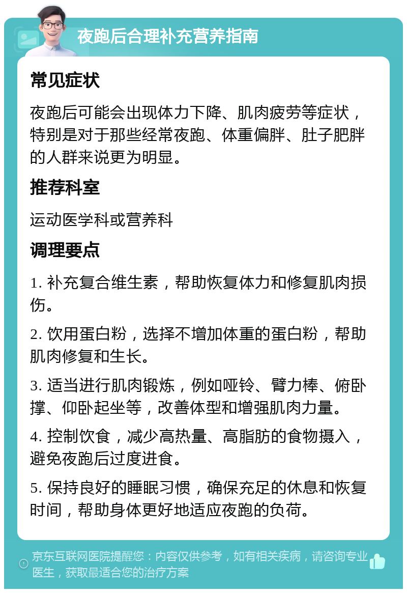 夜跑后合理补充营养指南 常见症状 夜跑后可能会出现体力下降、肌肉疲劳等症状，特别是对于那些经常夜跑、体重偏胖、肚子肥胖的人群来说更为明显。 推荐科室 运动医学科或营养科 调理要点 1. 补充复合维生素，帮助恢复体力和修复肌肉损伤。 2. 饮用蛋白粉，选择不增加体重的蛋白粉，帮助肌肉修复和生长。 3. 适当进行肌肉锻炼，例如哑铃、臂力棒、俯卧撑、仰卧起坐等，改善体型和增强肌肉力量。 4. 控制饮食，减少高热量、高脂肪的食物摄入，避免夜跑后过度进食。 5. 保持良好的睡眠习惯，确保充足的休息和恢复时间，帮助身体更好地适应夜跑的负荷。