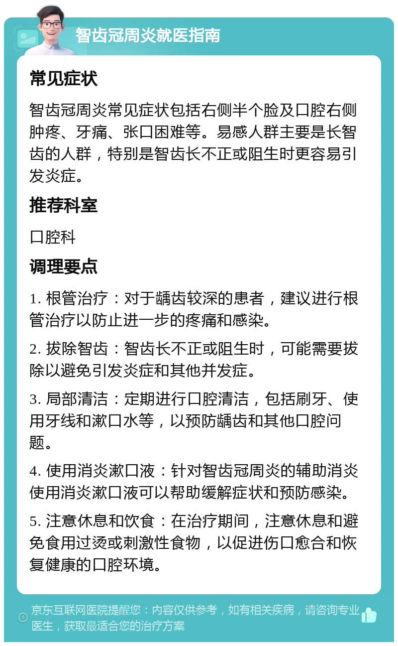 智齿冠周炎就医指南 常见症状 智齿冠周炎常见症状包括右侧半个脸及口腔右侧肿疼、牙痛、张口困难等。易感人群主要是长智齿的人群，特别是智齿长不正或阻生时更容易引发炎症。 推荐科室 口腔科 调理要点 1. 根管治疗：对于龋齿较深的患者，建议进行根管治疗以防止进一步的疼痛和感染。 2. 拔除智齿：智齿长不正或阻生时，可能需要拔除以避免引发炎症和其他并发症。 3. 局部清洁：定期进行口腔清洁，包括刷牙、使用牙线和漱口水等，以预防龋齿和其他口腔问题。 4. 使用消炎漱口液：针对智齿冠周炎的辅助消炎使用消炎漱口液可以帮助缓解症状和预防感染。 5. 注意休息和饮食：在治疗期间，注意休息和避免食用过烫或刺激性食物，以促进伤口愈合和恢复健康的口腔环境。