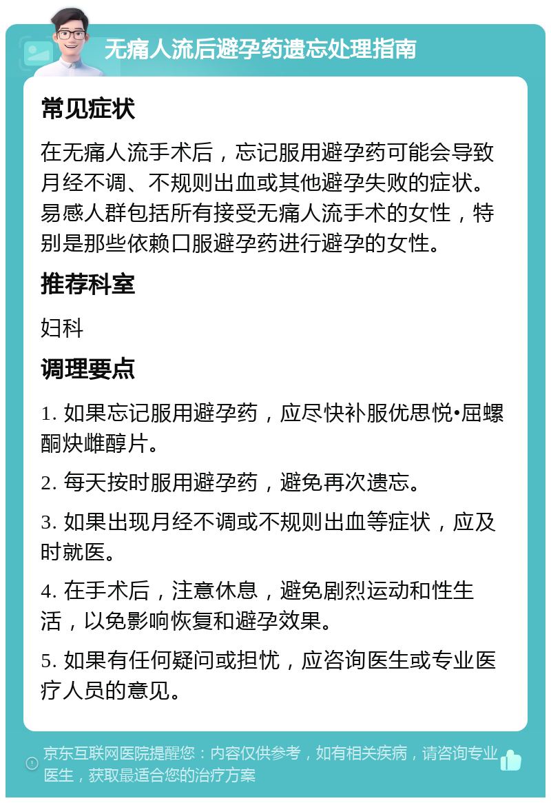 无痛人流后避孕药遗忘处理指南 常见症状 在无痛人流手术后，忘记服用避孕药可能会导致月经不调、不规则出血或其他避孕失败的症状。易感人群包括所有接受无痛人流手术的女性，特别是那些依赖口服避孕药进行避孕的女性。 推荐科室 妇科 调理要点 1. 如果忘记服用避孕药，应尽快补服优思悦•屈螺酮炔雌醇片。 2. 每天按时服用避孕药，避免再次遗忘。 3. 如果出现月经不调或不规则出血等症状，应及时就医。 4. 在手术后，注意休息，避免剧烈运动和性生活，以免影响恢复和避孕效果。 5. 如果有任何疑问或担忧，应咨询医生或专业医疗人员的意见。