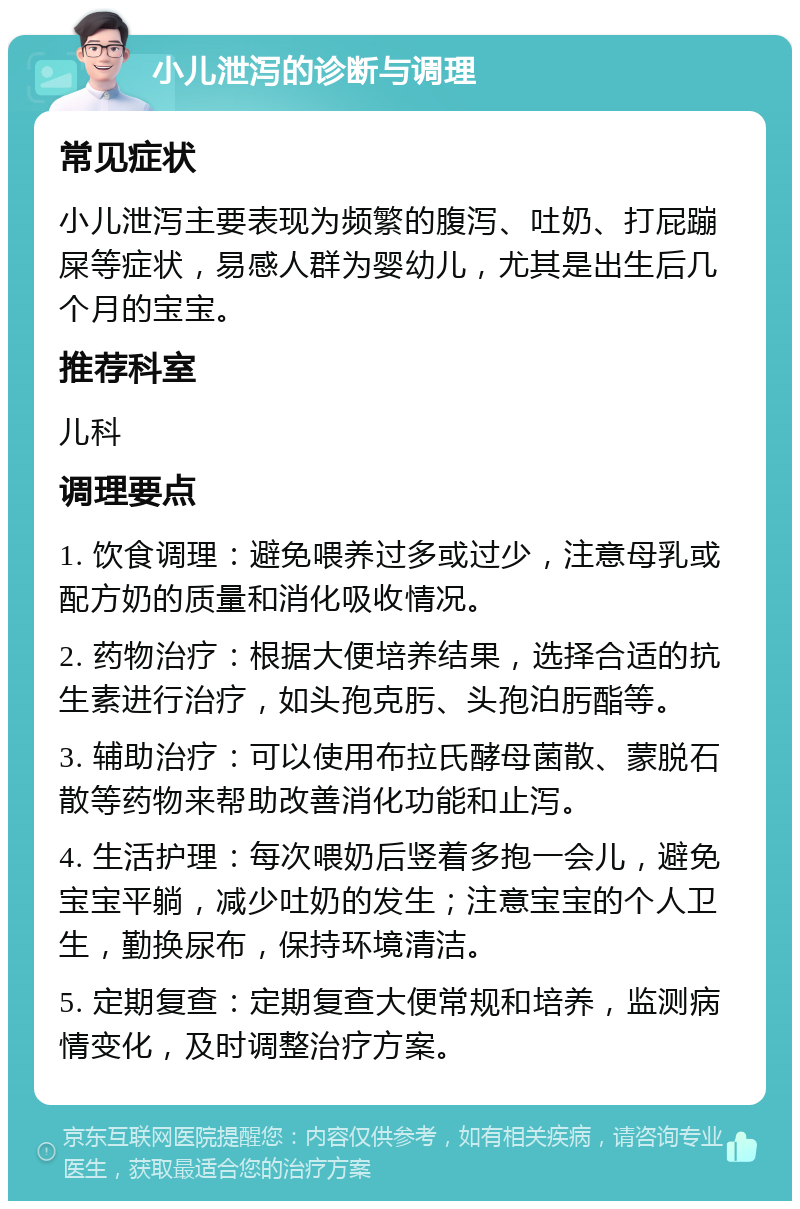 小儿泄泻的诊断与调理 常见症状 小儿泄泻主要表现为频繁的腹泻、吐奶、打屁蹦屎等症状，易感人群为婴幼儿，尤其是出生后几个月的宝宝。 推荐科室 儿科 调理要点 1. 饮食调理：避免喂养过多或过少，注意母乳或配方奶的质量和消化吸收情况。 2. 药物治疗：根据大便培养结果，选择合适的抗生素进行治疗，如头孢克肟、头孢泊肟酯等。 3. 辅助治疗：可以使用布拉氏酵母菌散、蒙脱石散等药物来帮助改善消化功能和止泻。 4. 生活护理：每次喂奶后竖着多抱一会儿，避免宝宝平躺，减少吐奶的发生；注意宝宝的个人卫生，勤换尿布，保持环境清洁。 5. 定期复查：定期复查大便常规和培养，监测病情变化，及时调整治疗方案。