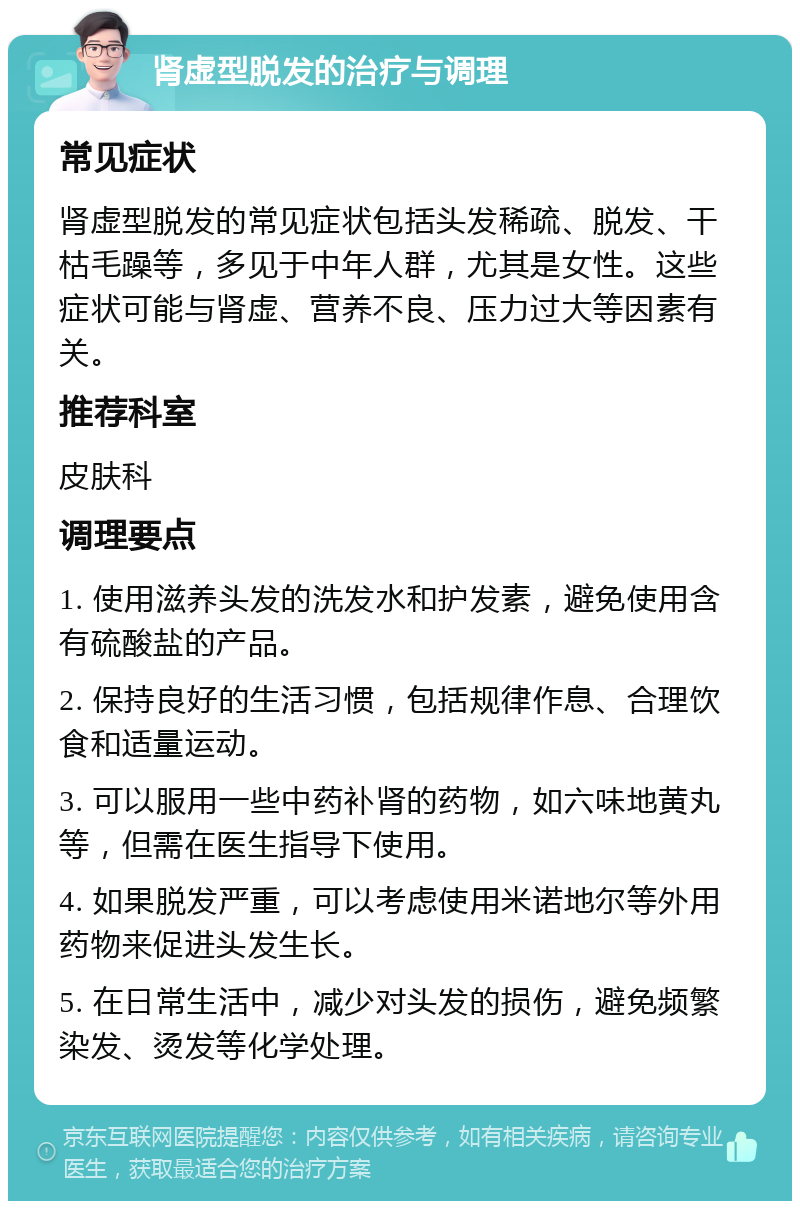 肾虚型脱发的治疗与调理 常见症状 肾虚型脱发的常见症状包括头发稀疏、脱发、干枯毛躁等，多见于中年人群，尤其是女性。这些症状可能与肾虚、营养不良、压力过大等因素有关。 推荐科室 皮肤科 调理要点 1. 使用滋养头发的洗发水和护发素，避免使用含有硫酸盐的产品。 2. 保持良好的生活习惯，包括规律作息、合理饮食和适量运动。 3. 可以服用一些中药补肾的药物，如六味地黄丸等，但需在医生指导下使用。 4. 如果脱发严重，可以考虑使用米诺地尔等外用药物来促进头发生长。 5. 在日常生活中，减少对头发的损伤，避免频繁染发、烫发等化学处理。