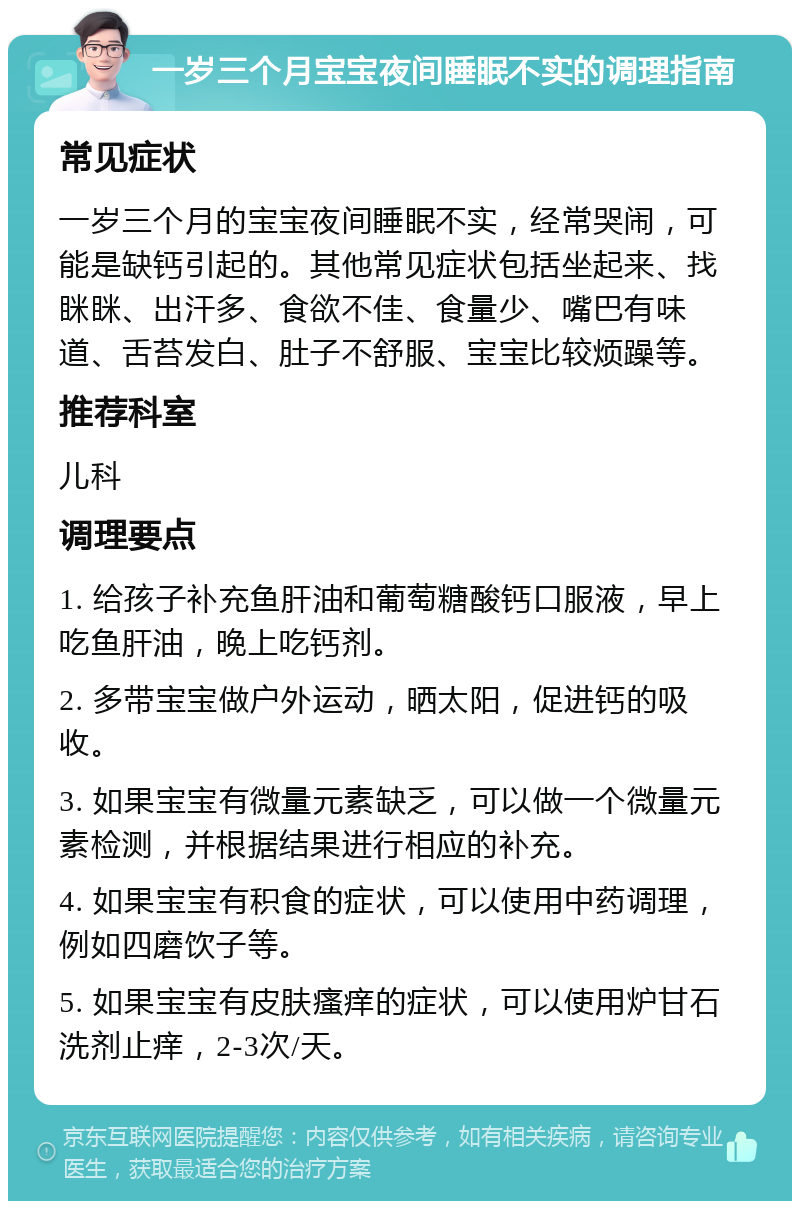 一岁三个月宝宝夜间睡眠不实的调理指南 常见症状 一岁三个月的宝宝夜间睡眠不实，经常哭闹，可能是缺钙引起的。其他常见症状包括坐起来、找眯眯、出汗多、食欲不佳、食量少、嘴巴有味道、舌苔发白、肚子不舒服、宝宝比较烦躁等。 推荐科室 儿科 调理要点 1. 给孩子补充鱼肝油和葡萄糖酸钙口服液，早上吃鱼肝油，晚上吃钙剂。 2. 多带宝宝做户外运动，晒太阳，促进钙的吸收。 3. 如果宝宝有微量元素缺乏，可以做一个微量元素检测，并根据结果进行相应的补充。 4. 如果宝宝有积食的症状，可以使用中药调理，例如四磨饮子等。 5. 如果宝宝有皮肤瘙痒的症状，可以使用炉甘石洗剂止痒，2-3次/天。