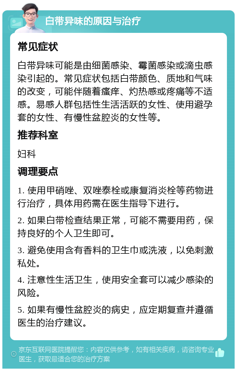 白带异味的原因与治疗 常见症状 白带异味可能是由细菌感染、霉菌感染或滴虫感染引起的。常见症状包括白带颜色、质地和气味的改变，可能伴随着瘙痒、灼热感或疼痛等不适感。易感人群包括性生活活跃的女性、使用避孕套的女性、有慢性盆腔炎的女性等。 推荐科室 妇科 调理要点 1. 使用甲硝唑、双唑泰栓或康复消炎栓等药物进行治疗，具体用药需在医生指导下进行。 2. 如果白带检查结果正常，可能不需要用药，保持良好的个人卫生即可。 3. 避免使用含有香料的卫生巾或洗液，以免刺激私处。 4. 注意性生活卫生，使用安全套可以减少感染的风险。 5. 如果有慢性盆腔炎的病史，应定期复查并遵循医生的治疗建议。