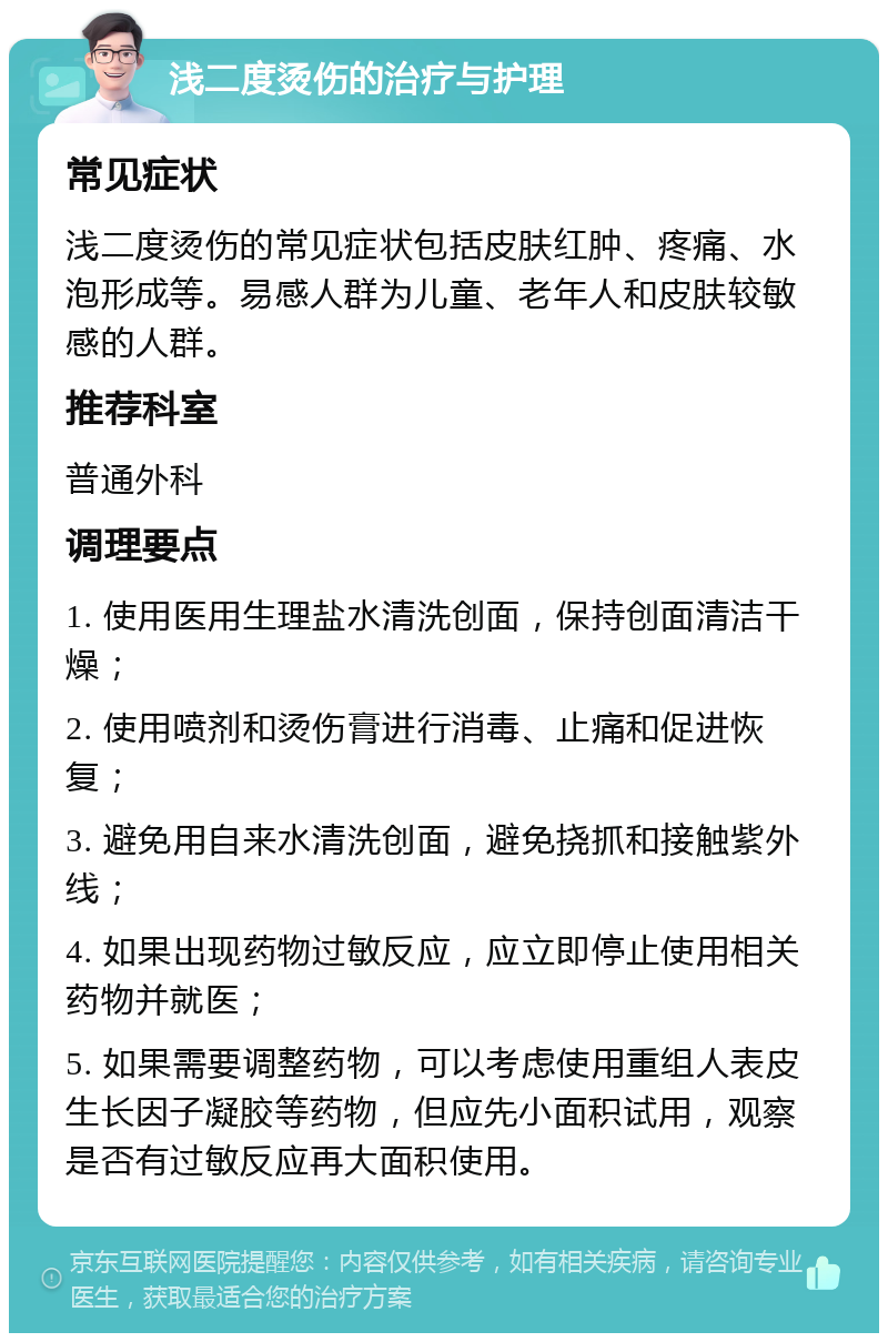 浅二度烫伤的治疗与护理 常见症状 浅二度烫伤的常见症状包括皮肤红肿、疼痛、水泡形成等。易感人群为儿童、老年人和皮肤较敏感的人群。 推荐科室 普通外科 调理要点 1. 使用医用生理盐水清洗创面，保持创面清洁干燥； 2. 使用喷剂和烫伤膏进行消毒、止痛和促进恢复； 3. 避免用自来水清洗创面，避免挠抓和接触紫外线； 4. 如果出现药物过敏反应，应立即停止使用相关药物并就医； 5. 如果需要调整药物，可以考虑使用重组人表皮生长因子凝胶等药物，但应先小面积试用，观察是否有过敏反应再大面积使用。