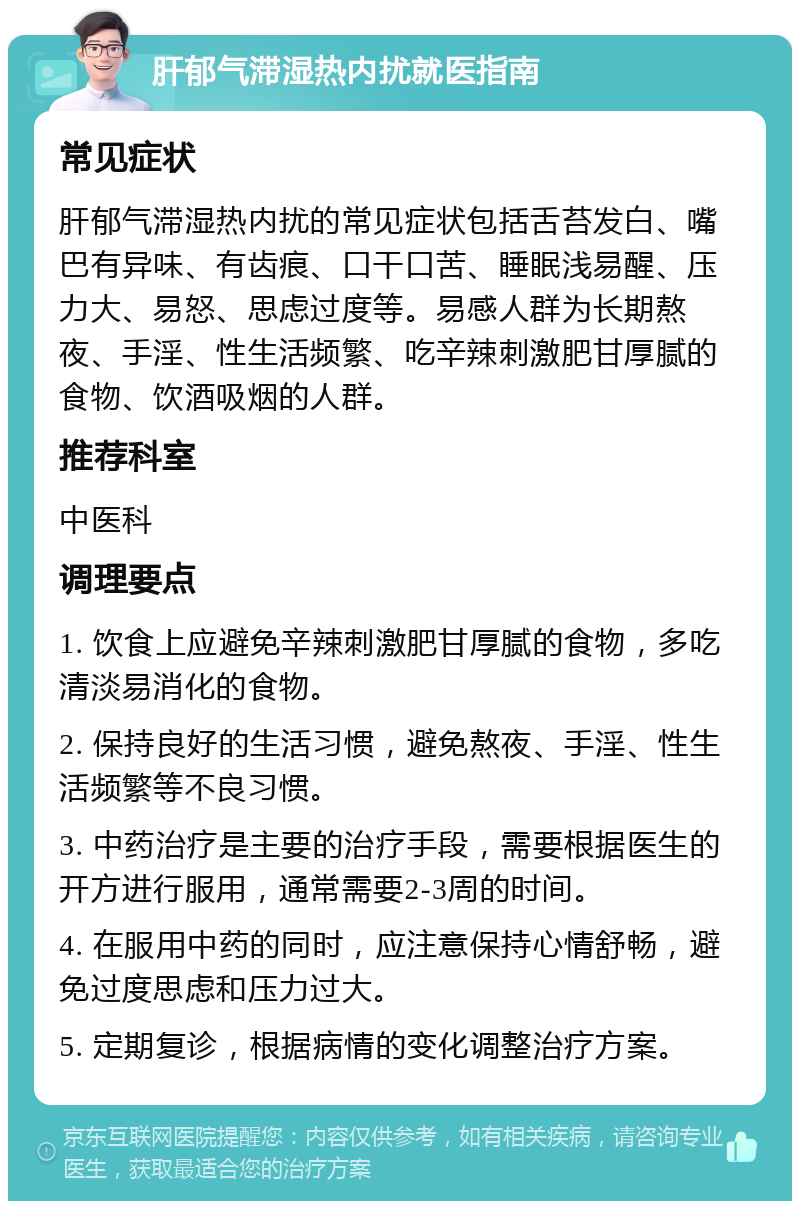 肝郁气滞湿热内扰就医指南 常见症状 肝郁气滞湿热内扰的常见症状包括舌苔发白、嘴巴有异味、有齿痕、口干口苦、睡眠浅易醒、压力大、易怒、思虑过度等。易感人群为长期熬夜、手淫、性生活频繁、吃辛辣刺激肥甘厚腻的食物、饮酒吸烟的人群。 推荐科室 中医科 调理要点 1. 饮食上应避免辛辣刺激肥甘厚腻的食物，多吃清淡易消化的食物。 2. 保持良好的生活习惯，避免熬夜、手淫、性生活频繁等不良习惯。 3. 中药治疗是主要的治疗手段，需要根据医生的开方进行服用，通常需要2-3周的时间。 4. 在服用中药的同时，应注意保持心情舒畅，避免过度思虑和压力过大。 5. 定期复诊，根据病情的变化调整治疗方案。