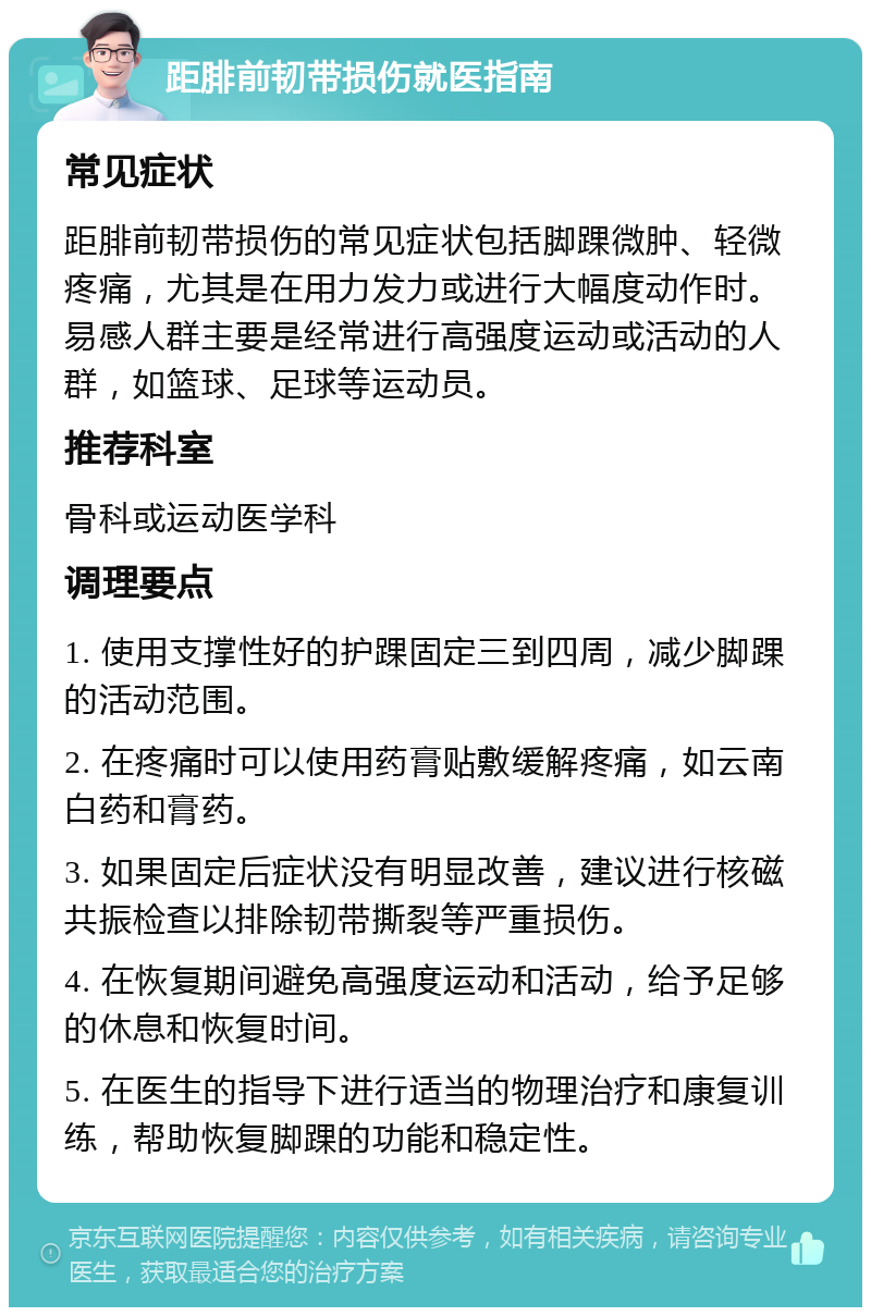 距腓前韧带损伤就医指南 常见症状 距腓前韧带损伤的常见症状包括脚踝微肿、轻微疼痛，尤其是在用力发力或进行大幅度动作时。易感人群主要是经常进行高强度运动或活动的人群，如篮球、足球等运动员。 推荐科室 骨科或运动医学科 调理要点 1. 使用支撑性好的护踝固定三到四周，减少脚踝的活动范围。 2. 在疼痛时可以使用药膏贴敷缓解疼痛，如云南白药和膏药。 3. 如果固定后症状没有明显改善，建议进行核磁共振检查以排除韧带撕裂等严重损伤。 4. 在恢复期间避免高强度运动和活动，给予足够的休息和恢复时间。 5. 在医生的指导下进行适当的物理治疗和康复训练，帮助恢复脚踝的功能和稳定性。