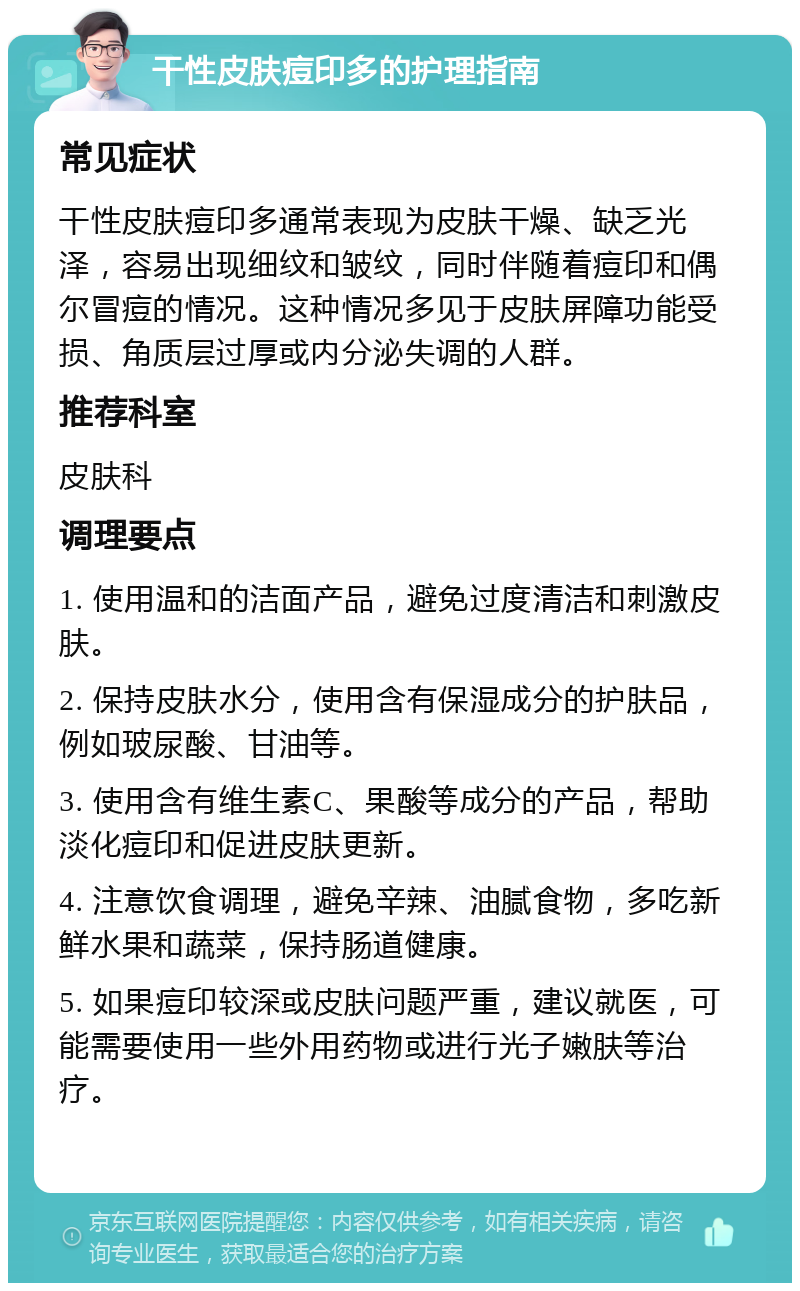 干性皮肤痘印多的护理指南 常见症状 干性皮肤痘印多通常表现为皮肤干燥、缺乏光泽，容易出现细纹和皱纹，同时伴随着痘印和偶尔冒痘的情况。这种情况多见于皮肤屏障功能受损、角质层过厚或内分泌失调的人群。 推荐科室 皮肤科 调理要点 1. 使用温和的洁面产品，避免过度清洁和刺激皮肤。 2. 保持皮肤水分，使用含有保湿成分的护肤品，例如玻尿酸、甘油等。 3. 使用含有维生素C、果酸等成分的产品，帮助淡化痘印和促进皮肤更新。 4. 注意饮食调理，避免辛辣、油腻食物，多吃新鲜水果和蔬菜，保持肠道健康。 5. 如果痘印较深或皮肤问题严重，建议就医，可能需要使用一些外用药物或进行光子嫩肤等治疗。