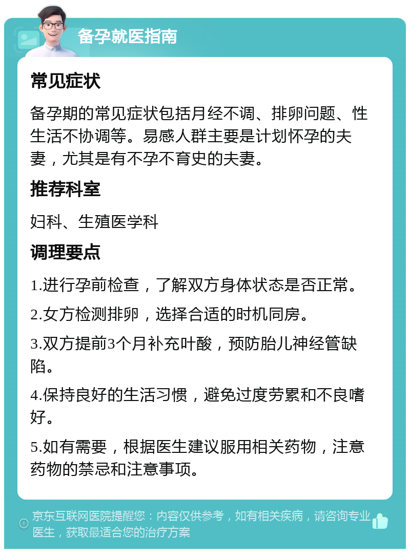 备孕就医指南 常见症状 备孕期的常见症状包括月经不调、排卵问题、性生活不协调等。易感人群主要是计划怀孕的夫妻，尤其是有不孕不育史的夫妻。 推荐科室 妇科、生殖医学科 调理要点 1.进行孕前检查，了解双方身体状态是否正常。 2.女方检测排卵，选择合适的时机同房。 3.双方提前3个月补充叶酸，预防胎儿神经管缺陷。 4.保持良好的生活习惯，避免过度劳累和不良嗜好。 5.如有需要，根据医生建议服用相关药物，注意药物的禁忌和注意事项。