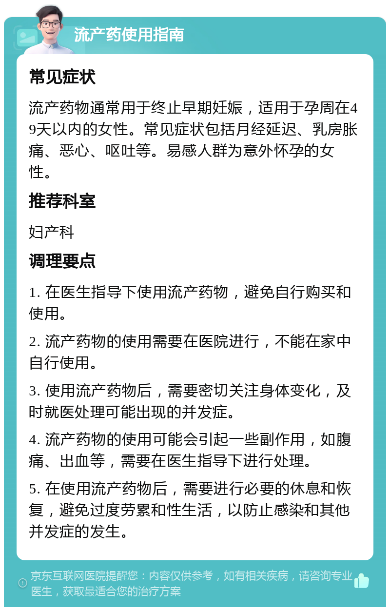 流产药使用指南 常见症状 流产药物通常用于终止早期妊娠，适用于孕周在49天以内的女性。常见症状包括月经延迟、乳房胀痛、恶心、呕吐等。易感人群为意外怀孕的女性。 推荐科室 妇产科 调理要点 1. 在医生指导下使用流产药物，避免自行购买和使用。 2. 流产药物的使用需要在医院进行，不能在家中自行使用。 3. 使用流产药物后，需要密切关注身体变化，及时就医处理可能出现的并发症。 4. 流产药物的使用可能会引起一些副作用，如腹痛、出血等，需要在医生指导下进行处理。 5. 在使用流产药物后，需要进行必要的休息和恢复，避免过度劳累和性生活，以防止感染和其他并发症的发生。