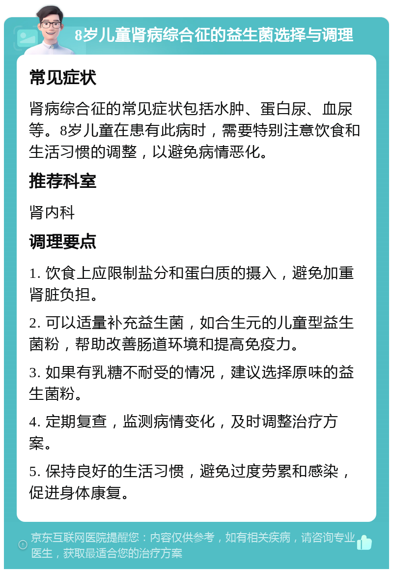 8岁儿童肾病综合征的益生菌选择与调理 常见症状 肾病综合征的常见症状包括水肿、蛋白尿、血尿等。8岁儿童在患有此病时，需要特别注意饮食和生活习惯的调整，以避免病情恶化。 推荐科室 肾内科 调理要点 1. 饮食上应限制盐分和蛋白质的摄入，避免加重肾脏负担。 2. 可以适量补充益生菌，如合生元的儿童型益生菌粉，帮助改善肠道环境和提高免疫力。 3. 如果有乳糖不耐受的情况，建议选择原味的益生菌粉。 4. 定期复查，监测病情变化，及时调整治疗方案。 5. 保持良好的生活习惯，避免过度劳累和感染，促进身体康复。