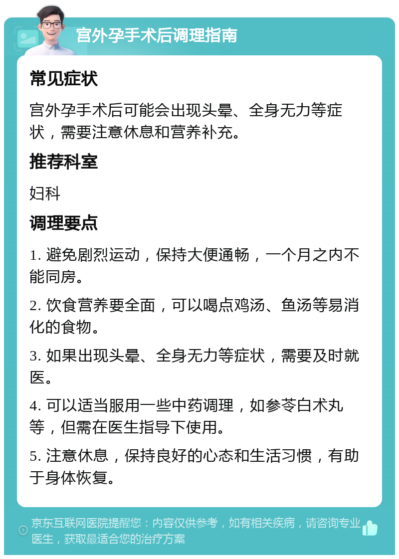 宫外孕手术后调理指南 常见症状 宫外孕手术后可能会出现头晕、全身无力等症状，需要注意休息和营养补充。 推荐科室 妇科 调理要点 1. 避免剧烈运动，保持大便通畅，一个月之内不能同房。 2. 饮食营养要全面，可以喝点鸡汤、鱼汤等易消化的食物。 3. 如果出现头晕、全身无力等症状，需要及时就医。 4. 可以适当服用一些中药调理，如参苓白术丸等，但需在医生指导下使用。 5. 注意休息，保持良好的心态和生活习惯，有助于身体恢复。