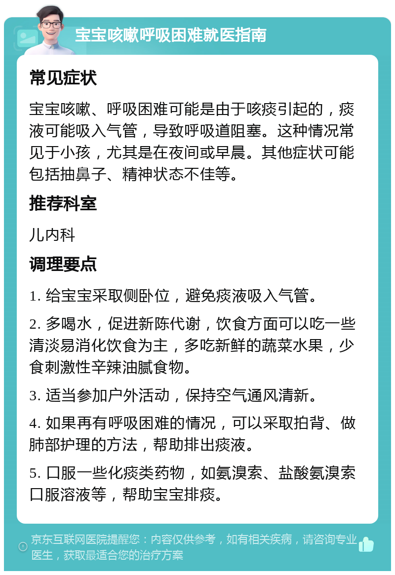 宝宝咳嗽呼吸困难就医指南 常见症状 宝宝咳嗽、呼吸困难可能是由于咳痰引起的，痰液可能吸入气管，导致呼吸道阻塞。这种情况常见于小孩，尤其是在夜间或早晨。其他症状可能包括抽鼻子、精神状态不佳等。 推荐科室 儿内科 调理要点 1. 给宝宝采取侧卧位，避免痰液吸入气管。 2. 多喝水，促进新陈代谢，饮食方面可以吃一些清淡易消化饮食为主，多吃新鲜的蔬菜水果，少食刺激性辛辣油腻食物。 3. 适当参加户外活动，保持空气通风清新。 4. 如果再有呼吸困难的情况，可以采取拍背、做肺部护理的方法，帮助排出痰液。 5. 口服一些化痰类药物，如氨溴索、盐酸氨溴索口服溶液等，帮助宝宝排痰。