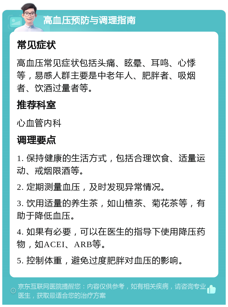 高血压预防与调理指南 常见症状 高血压常见症状包括头痛、眩晕、耳鸣、心悸等，易感人群主要是中老年人、肥胖者、吸烟者、饮酒过量者等。 推荐科室 心血管内科 调理要点 1. 保持健康的生活方式，包括合理饮食、适量运动、戒烟限酒等。 2. 定期测量血压，及时发现异常情况。 3. 饮用适量的养生茶，如山楂茶、菊花茶等，有助于降低血压。 4. 如果有必要，可以在医生的指导下使用降压药物，如ACEI、ARB等。 5. 控制体重，避免过度肥胖对血压的影响。