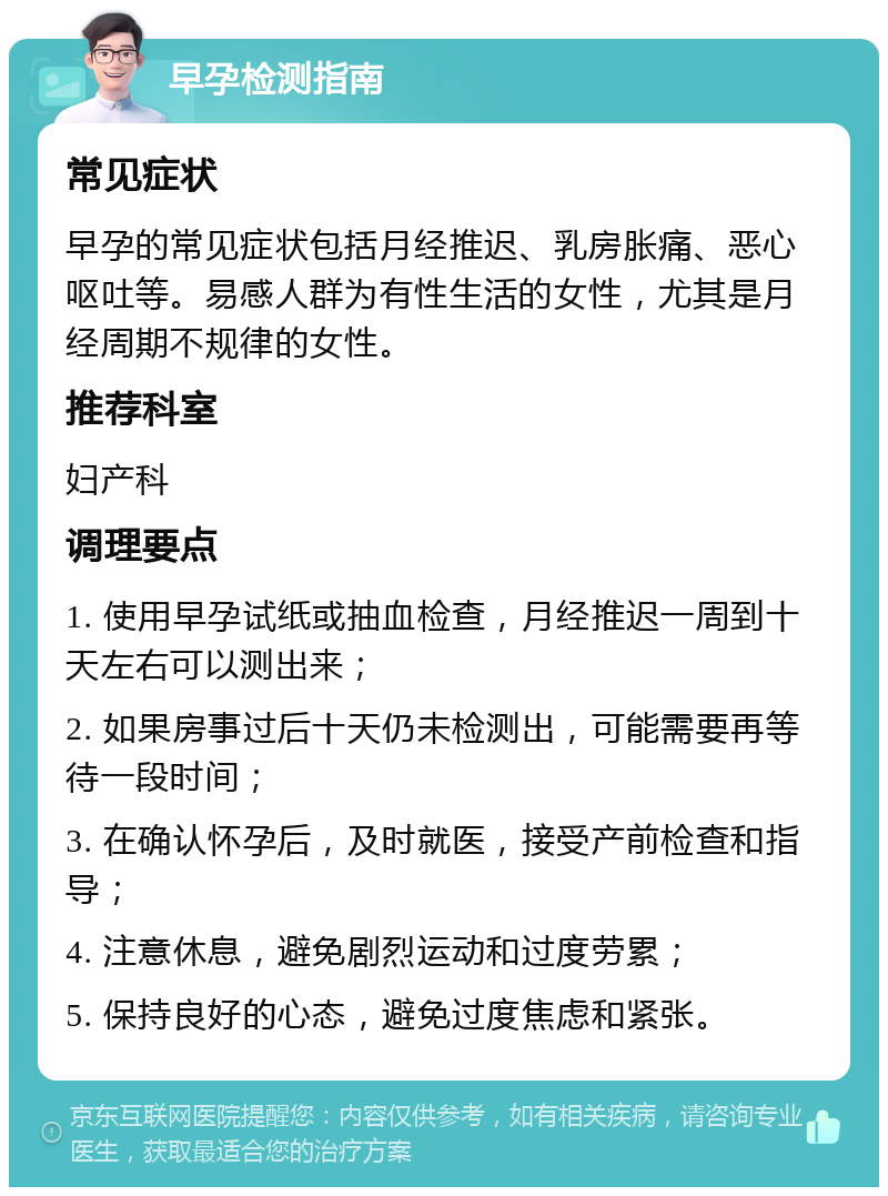 早孕检测指南 常见症状 早孕的常见症状包括月经推迟、乳房胀痛、恶心呕吐等。易感人群为有性生活的女性，尤其是月经周期不规律的女性。 推荐科室 妇产科 调理要点 1. 使用早孕试纸或抽血检查，月经推迟一周到十天左右可以测出来； 2. 如果房事过后十天仍未检测出，可能需要再等待一段时间； 3. 在确认怀孕后，及时就医，接受产前检查和指导； 4. 注意休息，避免剧烈运动和过度劳累； 5. 保持良好的心态，避免过度焦虑和紧张。