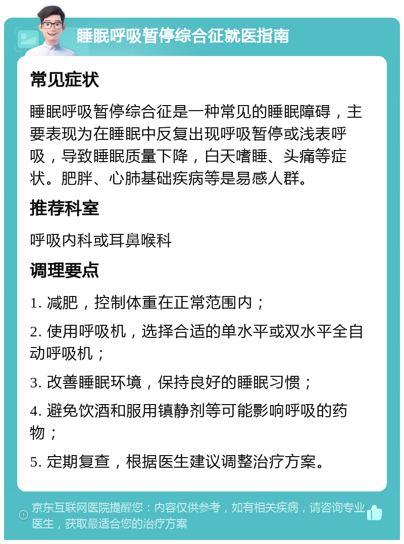 睡眠呼吸暂停综合征就医指南 常见症状 睡眠呼吸暂停综合征是一种常见的睡眠障碍，主要表现为在睡眠中反复出现呼吸暂停或浅表呼吸，导致睡眠质量下降，白天嗜睡、头痛等症状。肥胖、心肺基础疾病等是易感人群。 推荐科室 呼吸内科或耳鼻喉科 调理要点 1. 减肥，控制体重在正常范围内； 2. 使用呼吸机，选择合适的单水平或双水平全自动呼吸机； 3. 改善睡眠环境，保持良好的睡眠习惯； 4. 避免饮酒和服用镇静剂等可能影响呼吸的药物； 5. 定期复查，根据医生建议调整治疗方案。